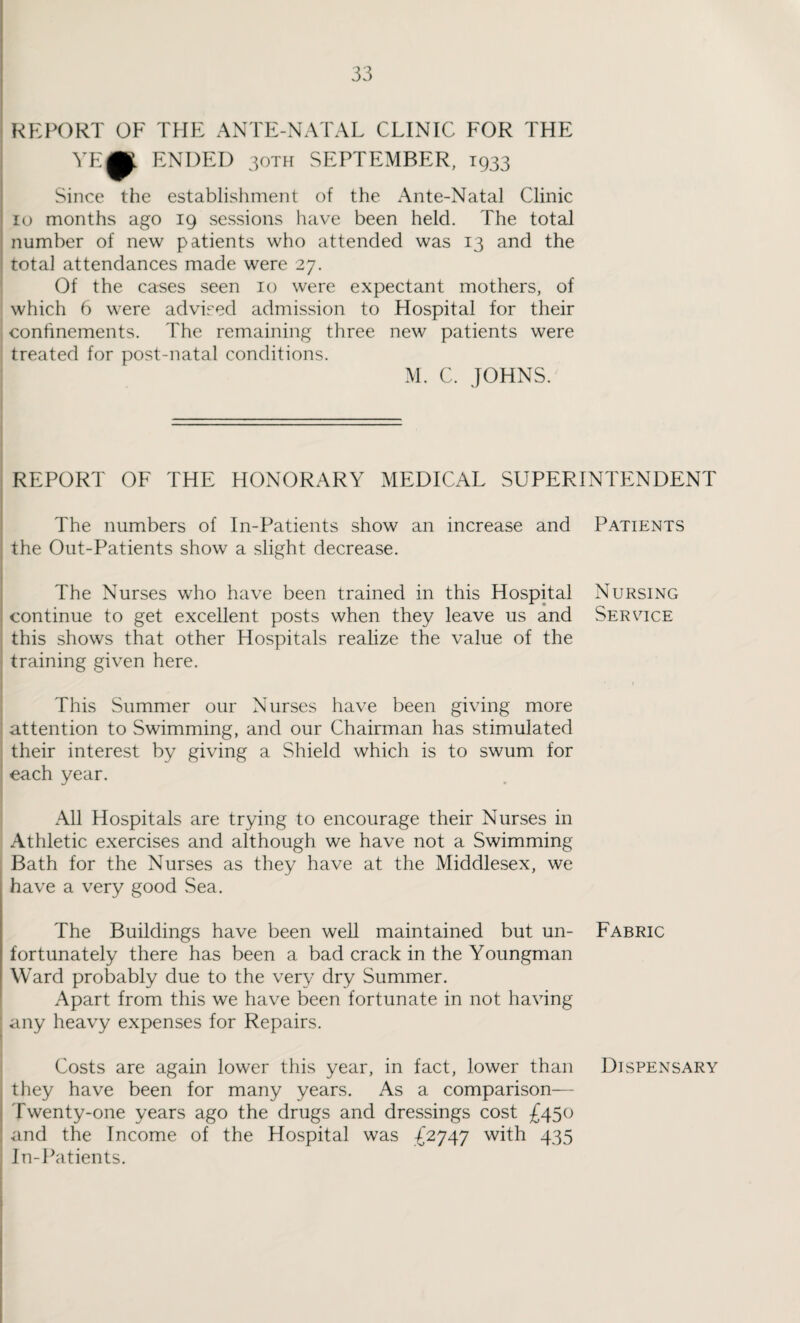 REPORT OF THE ANTE-NATAL CLINIC FOR THE YE^K. ENDED 30TH SEPTEMBER, 1933 Since the establishment of the Ante-Natal Clinic 10 months ago 19 sessions have been held. The total number of new patients who attended was 13 and the total attendances made were 27. Of the cases seen 10 were expectant mothers, of which 6 were advised admission to Hospital for their confinements. The remaining three new patients were treated for post-natal conditions. M. C. JOHNS. REPORT OF THE HONORARY MEDICAL SUPERINTENDENT The numbers of In-Patients show an increase and Patients the Out-Patients show a slight decrease. The Nurses who have been trained in this Hospital Nursing continue to get excellent posts when they leave us and Service this shows that other Hospitals realize the value of the training given here. This Summer our Nurses have been giving more attention to Swimming, and our Chairman has stimulated their interest by giving a Shield which is to swum for each year. All Hospitals are trying to encourage their Nurses in Athletic exercises and although we have not a Swimming Bath for the Nurses as they have at the Middlesex, we have a very good Sea. The Buildings have been well maintained but un- Fabric fortunately there has been a bad crack in the Youngman Ward probably due to the very dry Summer. Apart from this we have been fortunate in not having any heavy expenses for Repairs. Costs are again lower this year, in fact, lower than Dispensary they have been for many years. As a comparison— Twenty-one years ago the drugs and dressings cost £450 and the Income of the Hospital was -£2747 with 435 In-Patients.