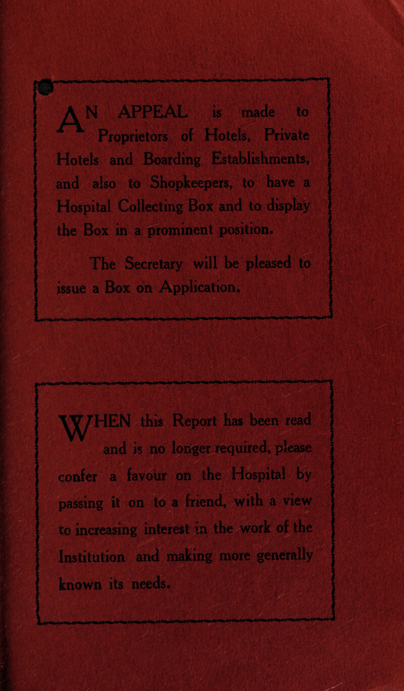 made to A N APPE/\l. is Proprietors of Hotels, Private Hotels and Boarding Establishments, and also to Shopkeepers, to have a to the Box in a prominent position. The Secretary will be issue a Box oft Application. HEN this and is no longer required, please confer a favour on the Hospital by assing it on friend, with a view to increasing interest m the work of the i Institution and making more known its needs. m