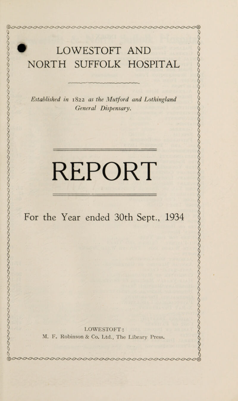 NORTH SUFFOLK HOSPITAL Established in 1822 as the Mutford and Lothingland General Dispensary. REPORT For the Year ended 30th Sept., 1934 LOWESTOFT: M. F. Robinson & Co. Ltd., The Library Press.