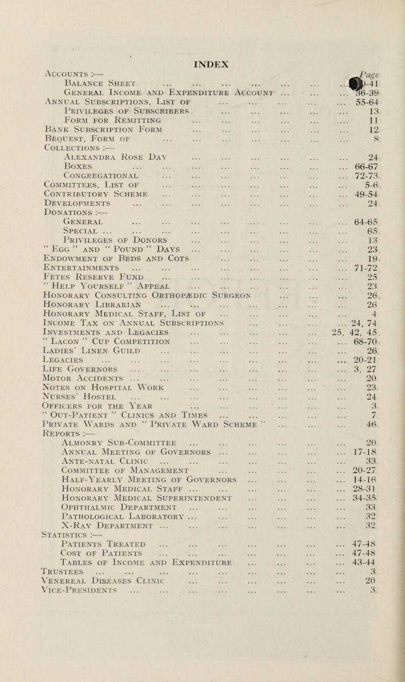 INDEX Accounts :— Balance Sheet General Income and Expenditure Account Annual Subscriptions, List of Privileges of Subscribers Form for Remitting Bank Subscription Form Bequest, Form of Collections :— Alexandra Rose Day Boxes Congregational Committees, List of Contributory Scheme Developments Donations :— General Special ... Privileges of Donors Egg” and “Pound” Days Endowment of Beds and Cots Entertainments Fetes Reserve Fund Help Yourself” Appeal Honorary Consulting Orthopaedic Surgeon Honorary Librarian Honorary Medical Staff, List of Income Tax on Annual Subscriptions Investments and Legacies  Lacon ” Cup Competition Ladies’ Linen Guild Legacies Life Governors Motor Accidents ... Notes on Hospital Work Nurses’ Hostel Officers for the Year  Out-Patient ” Clinics and Times Private Wards and  Private Ward Scheme ” Reports :— Almonry Sub-Committee Annual Meeting of Governors ... Ante-natal Clinic Committee of Management Half-Yearly Meeting of Governors Honorary Medical Staff ... Honorary Medical Superintendent Ophthalmic Department Pathological Laboratory ... X-Ray Department ... Statistics :— Patients Treated Cost of Patients Tables of Income and Expenditure Trustees Venereal Diseases Clinic Vice-Presidents 24 66-67 72-73. 5-6 49-54 24 ... 64-65 65 13 23 19. ... 71-72 25 23 26. 26 4 ... 24, 74 25, 42, 45, ... 68-70 26 ... 20-21 ... 3, 27 20 23. 24 3 7 46 20 17-18 33 20-27 14-16 28-31 34-35- 33 32 32 ... 47-48 ... 47-48 ... 43-44 3 20 3.