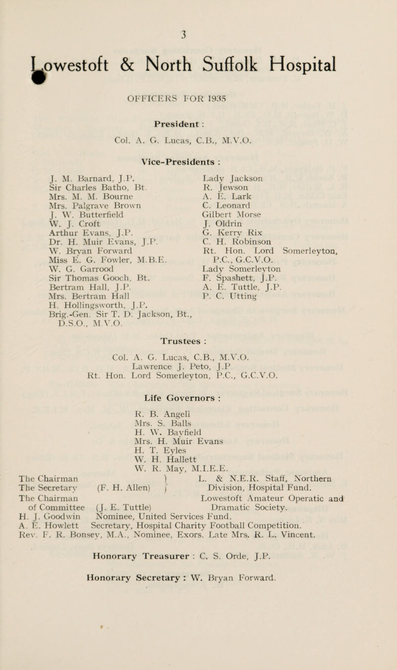 w owestoft & North Suffolk Hospital OFFICERS FOR 1935 President : Col. A. G. Lucas, C.li., M.V.O. Vice-Presidents : J. M. Barnard, J.P. Sir Charles Batho, Bt. Mrs. M. M. Bourne Mrs. Palgrave Brown j. W. Butterfield W. J. Croft Arthur Evans, J.P. Dr. H. Muir Evans, J.P. W. Brvan Forward Miss E. G. Fowler, M.B.E. W. G. Garrood Sir Thomas Gooch, Bt. Bertram Hall, J.P. Mrs. Bertram Hall H. Hollingsworth, J.P. Brig.-Gen. Sir T. D. Jackson, Bt., D.S.O., M.V.O. Lady Jackson R. Jewson A. E. Lark C. Leonard Gilbert Morse J. Oldrin G. Kerry Rix C. H. Robinson Rt. Hon. Lord Somerleyton, P.C., G.C.V.O. Lady Somerlevton F. Spashett, J.P. A. E. Tuttle, J.P. P. C. Utting Trustees : Col. A. G. Lucas, C.B., M.V.O. Lawrence J. Peto, J.P Rt. Hon. Lord Somerleyton, P.C., G.C.V.O. Life Governors : R. B. Angeli Mrs. S. Balls H. W. Bayfield Mrs. H. Muir Evans H. T. Eyles W. H. Hallett The Chairman The Secretary The Chairman of Committee H. J. Goodwin A. E. Howlett I (F. H. Allen) j W. R. May, M.I.E.E. L. & N.E.R. Staff, Northern Division, Hospital Fund. Lowestoft Amateur Operatic and Dramatic Society. (J. E. Tuttle) Nominee, United Services Fund. Secretary, Hospital Charity Football Competition. Rev. F. R. Bonsev, M.A., Nominee, Exors. Late Mrs. R. L. Vincent. Honorary Treasurer : C. S. Orde, J.P. Honorary Secretary : W. Bryan Forward. 9
