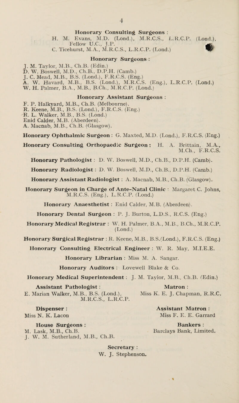 Honorary Consulting Surgeons : H. M. Evans, M.D. (Lond.), M.R.C.S., L.R.C.P. Fellow U.C., J.P. C. Ticehurst, M.A., M.R.C.S., L.R.C.P. (Lond.) Honorary Surgeons : J. M. Taylor, M.B., Ch.B. (Edin.) D. W. Boswell, M.D., Ch.B., D.P.H. (Camb.) J. C. Mead, M.B., B.S. (Lond.), F.R.C.S. (Eng.) A. W. Havard, M.B., B.S. (Lond.), M.R.C.S. (Eng.), L.R.C.P. W. H. Palmer, B.A., M.B., B.Ch., M.R.C.P. (Lond.) Honorary Assistant Surgeons : F. P. Halkyard, M.B., Ch.B. (Melbourne). R. Keene, M.B., B.S. (Lond.), F.R.C.S. (Eng.) R. L. Walker, M.B., B.S. (Lond.) Enid Calder, M.B. (Aberdeen). A. Macnab, M.B., Ch.B. (Glasgow). Honorary Ophthalmic Surgeon : G. Maxted, M.D. (Lond.), F.R.C.S. (Eng.) Honorary Consulting Orthopaedic Surgeon: H. A. Brittain, M.A., M.Ch., F.R.C.S. Honorary Pathologist : D. W. Boswell, M.D., Ch.B., D.P.H. (Camb). Honorary Radiologist : D. W. Boswell, M.D., Ch.B., D.P.H. (Camb.) Honorary Assistant Radiologist : A. Macnab, M.B., Ch.B. (Glasgow). Honorary Surgeon in Charge of Ante-Natal Clinic : Margaret C. Johns, M.R.C.S. (Eng.), L.R.C.P. (Lond.) Honorary Anaesthetist : Enid Calder, M.B. (Aberdeen). Honorary Dental Surgeon : P. J. Burton, L.D.S., R.C.S. (Eng.) Honorary Medical Registrar : W. H. Palmer, B.A., M.B., B.Ch., M.R.C.P. (Lond.) (Lond.), # (Lond.) Honorary Surgical Registrar : R. Keene, M.B., B.S.(Lond.), F.R.C.S. (Eng.) Honorary Consulting Electrical Engineer : W. R. May, M.I.E.E. Honorary Librarian : Miss M. A. Sangar. Honorary Auditors : Lovewell Blake & Co. Honorary Medical Superintendent : J. M. Taylor, M.B., Ch.B. 'Edin.) Assistant Pathologist : E. Marian Walker, M.B., B.S. (Lond.), M.R.C.S., L.R.C.P. Matron : Miss K. E. J. Chapman, R.R.C. Dispenser : Miss N. K. Lacon Assistant Matron : Miss F. E. E. Garrard House Surgeons : Bankers : M. Lask, M.B., Ch.B. Barclays Bank, Limited. J. W. M. Sutherland, M.B., Ch.B. Secretary : W. J. Stephenson.