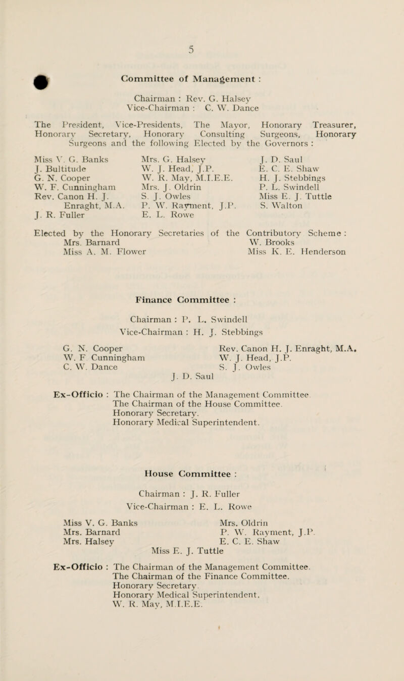 Committee of Management : Chairman : Rev. G. Halsey Vice-Chairman : C. W. Dance The President, Vice-Presidents, The Mayor, Honorary Treasurer, Honorary Secretary, Honorary Consulting Surgeons, Honorary Surgeons and the following Elected by the Governors : Miss V. G. Banks J. Bultitude G. N. Cooper W. F. Cunningham Rev. Canon H. J. Enraght, M.A. J. R. Fuller Mrs. G. Halsey W. J. Head, J.P. W. R. May, M.I.E.E. Mrs. J. Oldrin S. J. Owles P. W. Payment, J.P. E. L. Rowe J. D. Saul E. C. E. Shaw H. J. Stebbings P. L. Swindell Miss E. J. Tuttle S. Walton Contributory Scheme : W. Brooks Miss K. E. Henderson Elected by the Honorary Secretaries of the Mrs. Barnard Miss A. M. Elower Finance Committee : Chairman : P. L. Swindell Vice-Chairman : H. J. Stebbings G. N. Cooper Rev. Canon H. J. Enraght, M.A. W. F Cunningham W. J. Head, J.P. C. W. Dance S. J. Owles J. D. Saul Ex-Officio : The Chairman of the Management Committee The Chairman of the House Committee. Honorary Secretary. Honorary Medical Superintendent. House Committee : Chairman : J. R. Fuller Vice-Chairman : E. L. Rowe Miss V. G. Banks Mrs. Oldrin Mrs. Barnard P. W. Rayment, J.P. Mrs. Halsey E. C. E. Shaw Miss E. J. Tuttle Ex-Officio : The Chairman of the Management Committee. The Chairman of the Finance Committee. Honorary Secretary Honorarv Medical Superintendent. W. R. May, M.I.E.E.