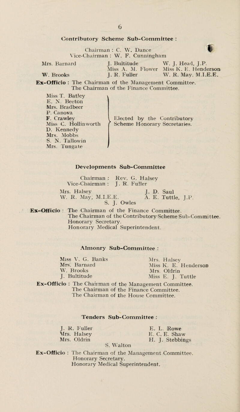 Contributory Scheme Sub-Committee : Chairman : C. W. Dance Vice-Chairman : W. F. Cunningham Mrs. Barnard J. Bultitude W. J. Head, J.P. Miss A. M. Flower Miss K. E. Henderson W. Brooks J. R. Fuller W. R. May, M.I.E.E. Ex-Officio : The Chairman of the Management Committee. The Chairman of the Finance Committee. Miss T. Batley E. N. Beeton Mrs. Bradbeer P. Can ova F. Crawley Miss C. Hollinworth D. Kennedy Mrs. Mobbs S. N. Tallowin Mrs. Tungate Elected by the Contributory Scheme Honorary Secretaries. Developments Sub-Committee Chairman : Rev. G. Halsey Vice-Chairman: J. R. Fuller Mrs. Halsey J. D. Saul W. R. May; M.I.E.E. A. E. Tuttle, J.P. S. J. Owles Ex-Officio : The Chairman of the Finance Committee. The Chairman of the Contributory Scheme Sub-Committee. Honorary Secretary. Honorary Medical Superintendent. Almonry Sub-Committee : Miss V. G. Banks Mrs. Barnard W. Brooks J. Bultitude Mrs. Halsey Miss K. E. HendersoD Mrs. Oldrin Miss E. J. Tuttle Ex-Officio : The Chairman of the Management Committee. The Chairman of the Finance Committee. The Chairman of the House Committee. Tenders Sub-Committee : J. R. Fuller E. L. Rowe Mrs. Halsey E. C. E. Shaw Mrs. Oldrin H. J. Stebbings S. Walton Ex-Officio : The Chairman of the Management Committee. Honorary Secretary. Honorary Medical Superintendent.