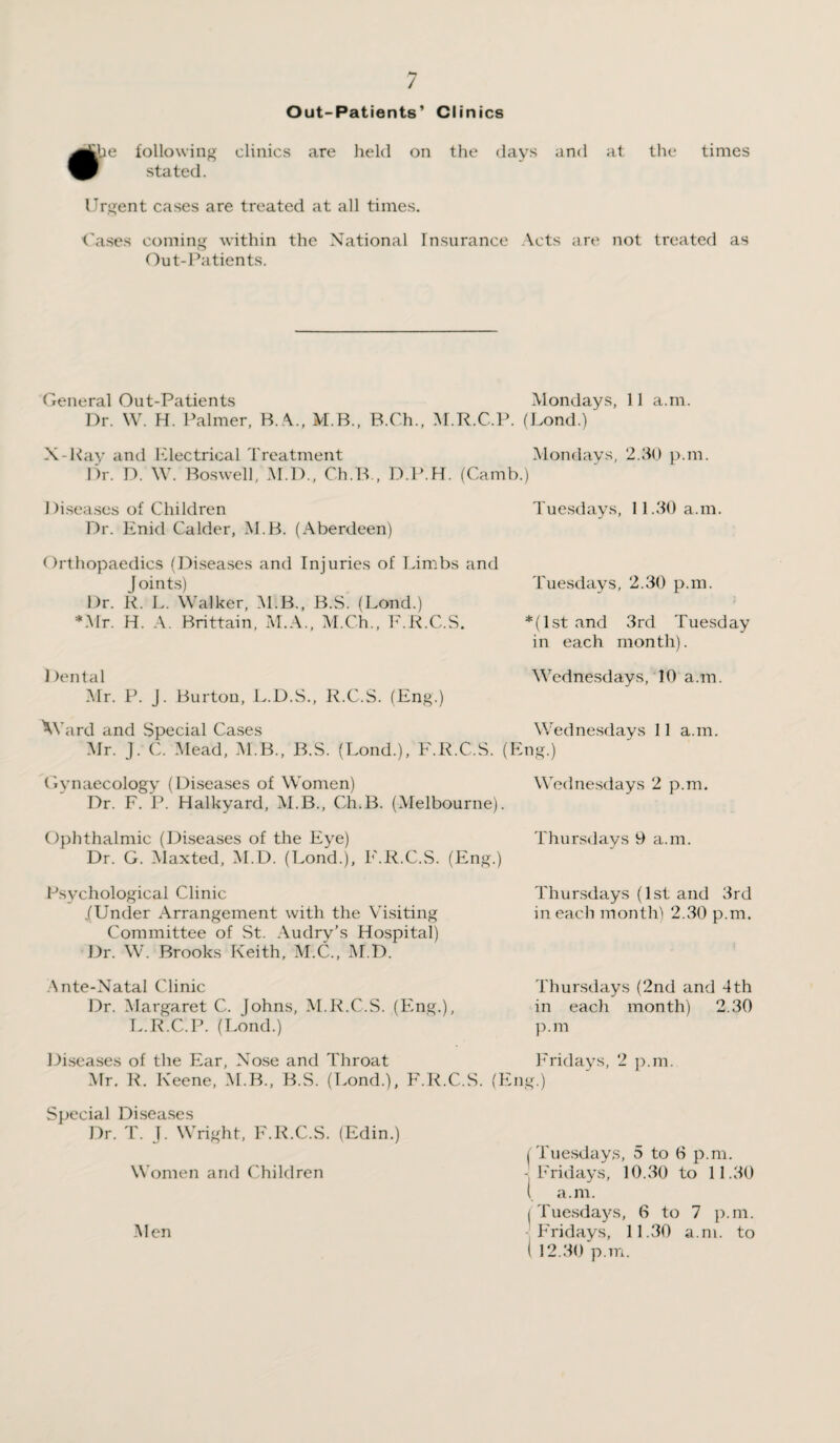 Out-Patients’ Clinics following clinics are held stated. on the days and at the times Urgent cases are treated at all times. Cases coming within the National Insurance Acts are not treated as Out-Patients. General Out-Patients Mondays, 11 a.m. Dr. W. H. Palmer, B.A., M.B., B.Ch., M.R.C.P. (Lond.) X-Ray and Electrical Treatment Mondays, 2.30 p.m. Dr. D. W. Boswell, M.D., Ch.B., D.P.H. (Camb.) 1 )iseases of Children Dr. Enid Calder, M.B. (Aberdeen) Orthopaedics (Diseases and Injuries of Limbs and Joints) Dr. R. L. Walker, M.B., B.S. (Lond.) *.\Ir. H. A. Brittain, M.A., M.Ch., F.R.C.S. Dental Mr. P. J. Burton, L.D.S., R.C.S. (Eng.) AY ard and Special Cases Tuesdays, 11.30 a.m. Tuesdays, 2.30 p.m. *(lst and 3rd Tuesday in each month). Wednesdays, 10 a.m. Wednesdays 11 a.m. Mr. J. C. Mead, M.B., B.S. (Lond.), F.R.C.S. (Eng.) Wednesdays 2 p.m. Gynaecology (Diseases of Women) Dr. F. P. Halkyard, M.B., Ch.B. (Melbourne). Ophthalmic (Diseases of the Eye) Dr. G. Maxted, M.D. (Lond.), F.R.C.S. (Eng.) Psychological Clinic /Under Arrangement with the Visiting Committee of St. Audry’s Hospital) Dr. W. Brooks Keith, M.C., M.D. Ante-Natal Clinic Dr. Margaret C. Johns, M.R.C.S. (Eng.), L.R.C.P. (Lond.) Diseases of the Ear, Nose and Throat Thursdays 9 a.m. Thursdays (1st and 3rd in each month) 2.30 p.m. Thursdays (2nd and 4th in each month) 2.30 p.m Mr. R. Keene, M.B., B.S. (Lond.), F.R.C.S. (Eng.) Fridays, 2 p.m. Special Diseases Dr. T. J. Wright, F.R.C.S. (Edin.) Women and Children (Tuesdays, 5 to 6 p.m. -Fridays, 10..30 to 11.30 l a.m. (Tuesdays, 6 to 7 p.m. Fridays, 11.30 a.m. to ( 12.30 p.m. Men