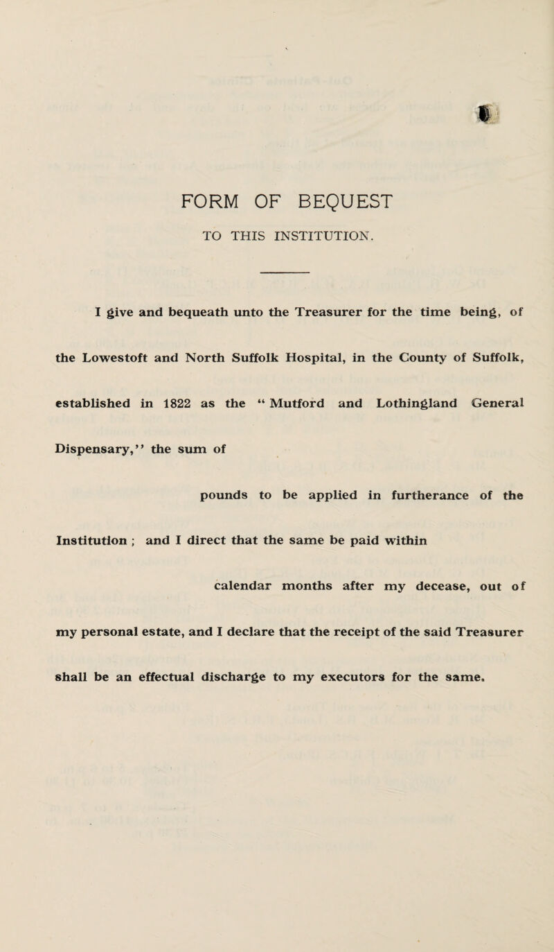 t FORM OF BEQUEST TO THIS INSTITUTION. I give and bequeath unto the Treasurer for the time being, of the Lowestoft and North Suffolk Hospital, in the County of Suffolk, established in 1822 as the “ Mutford and Lothingland General Dispensary,” the sum of pounds to be applied in furtherance of the Institution ; and I direct that the same be paid within calendar months after my decease, out o f my personal estate, and I declare that the receipt of the said Treasurer shall be an effectual discharge to my executors for the same.