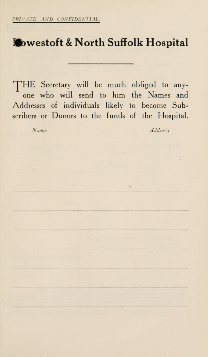 PR IV A TE A ND CON FI DENI IAL. Siowestoft & North Suffolk Hospital 'Y’HE Secretary will be much obliged to any¬ one who will send to him the Names and Addresses of individuals likely to become Sub¬ scribers or Donors to the funds of the Hospital. N a me Address