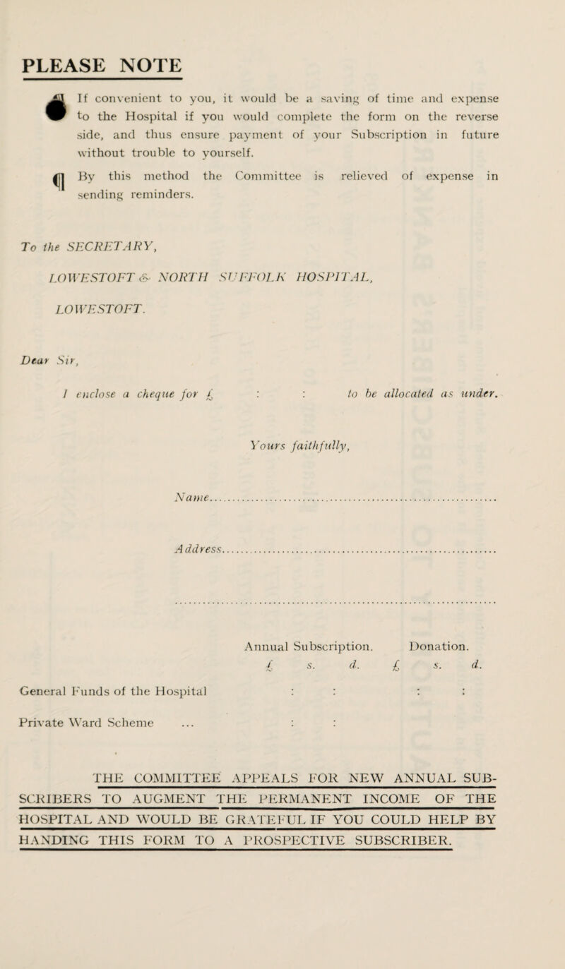 PLEASE NOTE #If convenient to you, it would be a saving of time and expense to the Hospital if you would complete the form on the reverse side, and thus ensure payment of your Subscription in future without trouble to yourself. ^J| By this method the Committee is relieved of expense in sending reminders. To the SECRETARY, LOWESTOFT & NORTH SUFFOLK HOSPITAL, LOWESTOFT. Dear Sir, I enclose a cheque for £ : : to he allocated as under. Yours faithfully, Name A ddress Annual Subscription. £ s. d. Donation. £ s. d. General Funds of the Hospital Private Ward Scheme THE COMMITTEE APPEALS FOR NEW ANNUAL SUB¬ SCRIBERS TO AUGMENT THE PERMANENT INCOME OF THE HOSPITAL AND WOULD BE GRATEFUL IF YOU COULD HELP BY HANDING THIS FORM TO A PROSPECTIVE SUBSCRIBER.