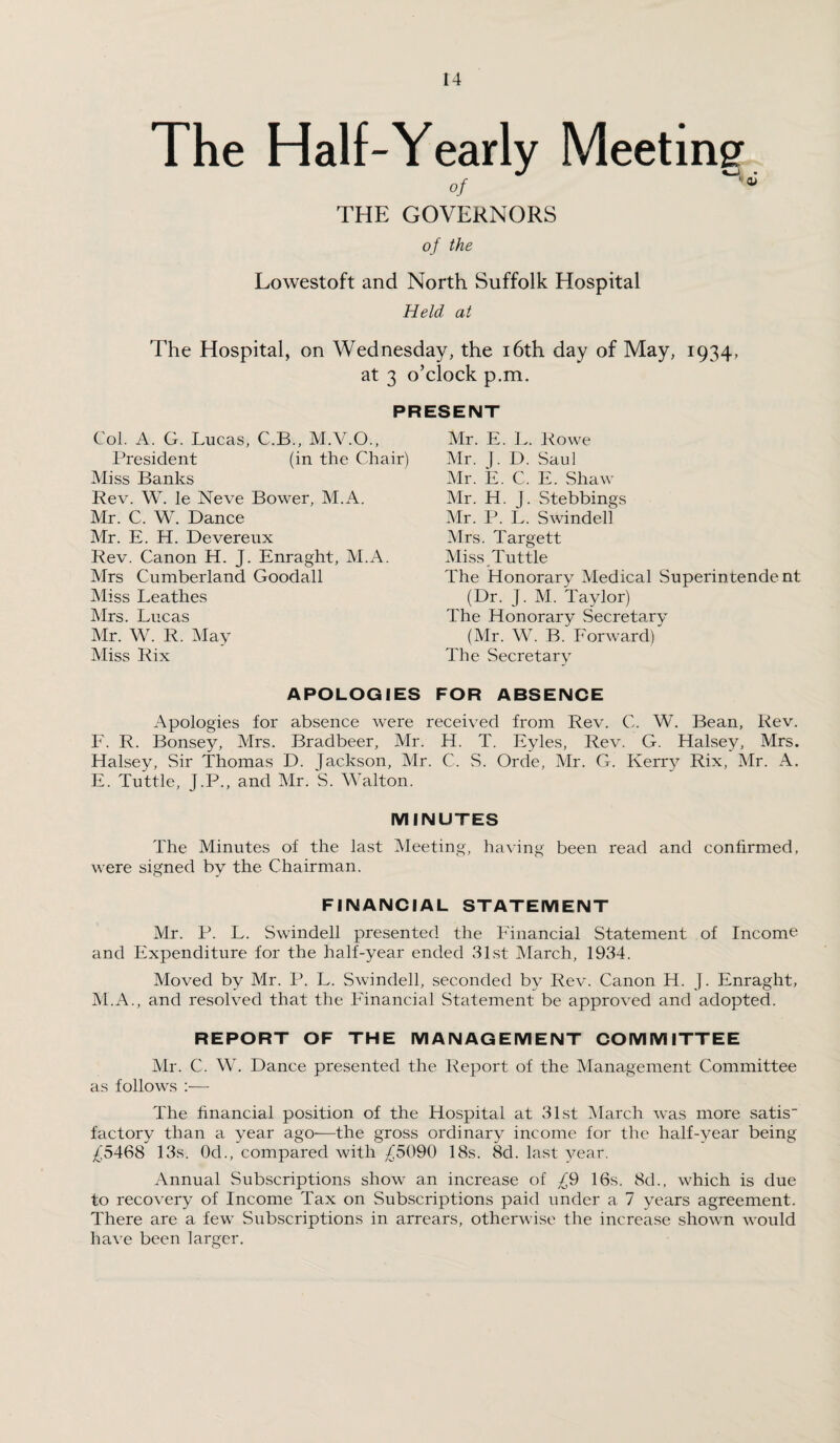 The Half-Yearly Meeting of THE GOVERNORS of the Lowestoft and North Suffolk Hospital Held at The Hospital, on Wednesday, the 16th day of May, 1934, at 3 o’clock p.m. PRESENT Col. A. G. Lucas, C.B., M.V.O., President (in the Chair) Miss Banks Rev. W. le Neve Bower, M.A. Mr. C. W. Dance Mr. E. H. Devereux Rev. Canon H. J. Enraght, M.A. Mrs Cumberland Goodall Miss Leathes Mrs. Lucas Mr. W. R. May Miss Rix Mr. E. L. Rowe Mr. J. D. Saul Mr. E. C. E. Shaw Mr. H. j. Stebbings Mr. P. L. Swindell Mrs. Targett Miss Tuttle The Honorary Medical Superintendent (Dr. J. M. Taylor) The Honorary Secretary (Mr. W. B. Forward) The Secretary APOLOGIES FOR ABSENCE Apologies for absence were received from Rev. C. W. Bean, Rev. F. R. Bonsey, Mrs. Bradbeer, Mr. H. T. Eyles, Rev. G. Halsey, Mrs. Halsey, Sir Thomas D. Jackson, Mr. C. S. Orde, Mr. G. Kerry Rix, Mr. A. E. Tuttle, J.P., and Mr. S. Walton. MINUTES The Minutes of the last Meeting, having been read and confirmed, were signed by the Chairman. FINANCIAL STATEMENT Mr. P. L. Swindell presented the Financial Statement of Income and Expenditure for the half-year ended 31st March, 1934. Moved by Mr. P. L. Swindell, seconded by Rev. Canon H. J. Enraght, M.A., and resolved that the Financial Statement be approved and adopted. REPORT OF THE MANAGEMENT COMMITTEE Mr. C. W. Dance presented the Report of the Management Committee as follows :— The financial position of the Hospital at 31st March was more satis factory than a year ago—the gross ordinary income for the half-year being ^5468 13s. Od., compared with J)5090 18s. 8d. last year. Annual Subscriptions show an increase of J(9 16s. 8d., which is due to recovery of Income Tax on Subscriptions paid under a 7 years agreement. There are a few Subscriptions in arrears, otherwise the increase shown would have been larger.