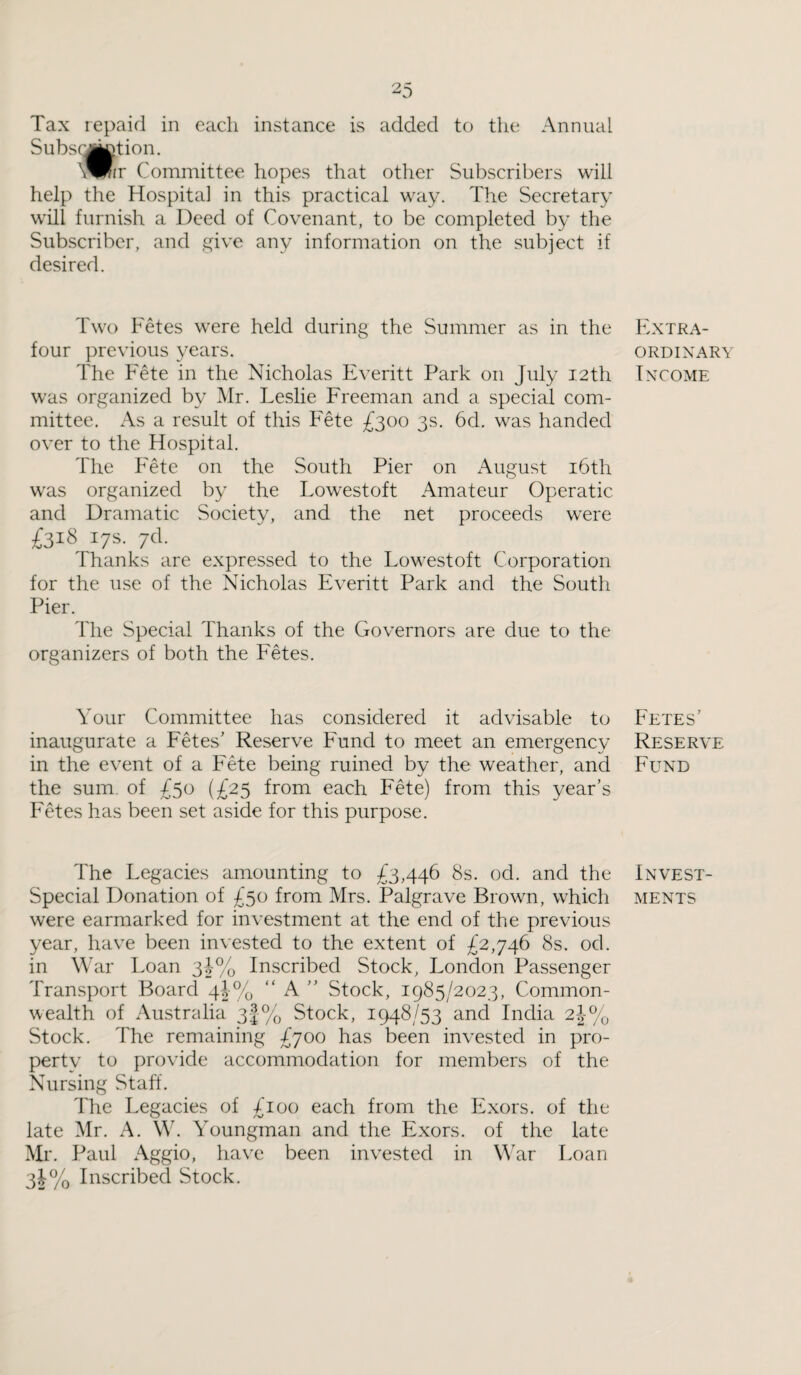 Tax repaid in each instance is added to the Annual Subscription. \^fir Committee hopes that other Subscribers will help the Hospital in this practical way. The Secretary will furnish a Deed of Covenant, to be completed by the Subscriber, and give any information on the subject if desired. Two Fetes were held during the Summer as in the four previous years. The Fete in the Nicholas Everitt Park on July 1.2 th was organized by Mr. Leslie Freeman and a special com¬ mittee. As a result of this Fete £300 3s. 6d. was handed over to the Hospital. The Fete on the South Pier on August 16th was organized by the Lowestoft Amateur Operatic and Dramatic Society, and the net proceeds were £318 17s. 7d. Thanks are expressed to the Lowestoft Corporation for the use of the Nicholas Everitt Park and the South Pier. The Special Thanks of the Governors are due to the organizers of both the Fetes. Your Committee has considered it advisable to inaugurate a Fetes’ Reserve Fund to meet an emergency in the event of a Fete being ruined by the weather, and the sum. of £50 (£25 from each Fete) from this year’s Fetes has been set aside for this purpose. The Legacies amounting to £3,446 8s. od. and the Special Donation of £50 from Mrs. Palgrave Brown, which were earmarked for investment at the end of the previous year, have been invested to the extent of £2,746 8s. od. in War Loan 3!% Inscribed Stock, London Passenger Transport Board 4|% “ A ” Stock, 1985/2023, Common¬ wealth of Australia 3|% Stock, 1948/53 and India 2j% Stock. The remaining £700 has been invested in pro¬ perty to provide accommodation for members of the Nursing Staff. The Legacies of £100 each from the Exors. of the late Mr. A. W. Youngman and the Exors. of the late Mr. Paul Aggio, have been invested in War Loan 3!% Inscribed Stock. Extra¬ ordinary Income Fetes' Reserve Fund Invest¬ ments