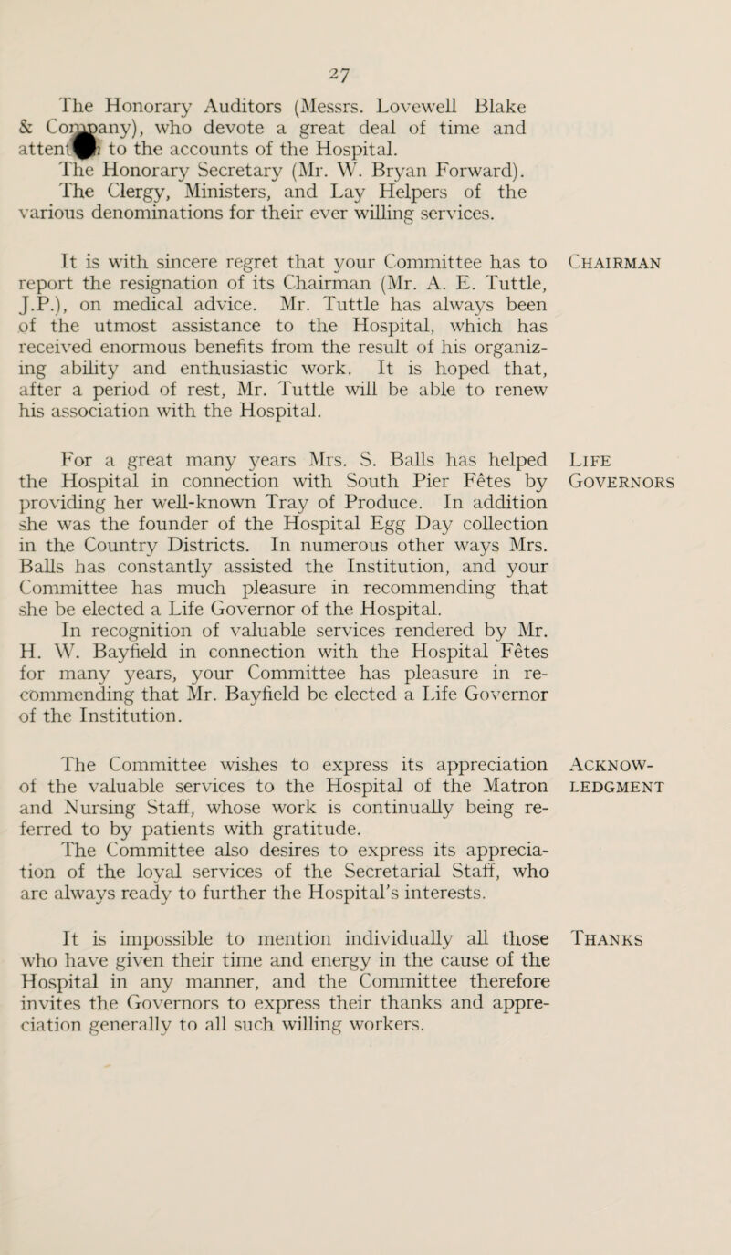 The Honorary Auditors (Messrs. Lovewell Blake & Coi^any), who devote a great deal of time and attent^h to the accounts of the Hospital. The Honorary Secretary (Mr. W. Bryan Forward). The Clergy, Ministers, and Lay Helpers of the various denominations for their ever willing services. It is with sincere regret that your Committee has to report the resignation of its Chairman (Mr. A. E. Tuttle, J.P.), on medical advice. Mr. Tuttle has always been of the utmost assistance to the Hospital, which has received enormous benefits from the result of his organiz¬ ing ability and enthusiastic work. It is hoped that, after a period of rest, Mr. Tuttle will be able to renew his association with the Hospital. For a great many years Mrs. S. Balls has helped the Hospital in connection with South Pier Fetes by providing her well-known Tray of Produce. In addition she was the founder of the Hospital Egg Day collection in the Country Districts. In numerous other ways Mrs. Balls has constantly assisted the Institution, and your Committee has much pleasure in recommending that she be elected a Life Governor of the Hospital. In recognition of valuable services rendered by Mr. H. W. Bayfield in connection with the Hospital Fetes for many years, your Committee has pleasure in re¬ commending that Mr. Bayfield be elected a Life Governor of the Institution. The Committee wishes to express its appreciation of the valuable services to the Hospital of the Matron and Nursing Staff, whose work is continually being re¬ ferred to by patients with gratitude. The Committee also desires to express its apprecia¬ tion of the loyal services of the Secretarial Staff, who are always ready to further the Hospital's interests. It is impossible to mention individually all those who have given their time and energy in the cause of the Hospital in any manner, and the Committee therefore invites the Governors to express their thanks and appre¬ ciation generally to all such willing workers. Chairman Life Governors Acknow¬ ledgment Thanks