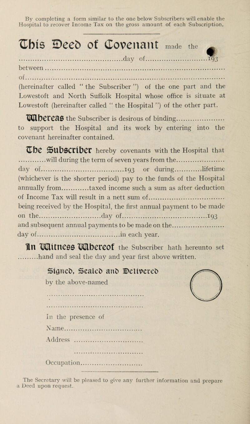 By completing a form similar to the one below Subscribers will enable the Hospital to recover Income Tax on the gross amount of each Subscription. Cbts IDeeb of Covenant made the ...day of. between .. of. (hereinafter called “ the Subscriber ”) of the one part and the Lowestoft and North Suffolk Hospital whose office is situate at Lowestoft (hereinafter called “ the Hospital ”) of the other part. Whereas the Subscriber is desirous of binding. to support the Hospital and its work by entering into the covenant hereinafter contained. £be Subscriber hereby covenants with the Hospital that .will during the term of seven years from the. day of.193 or during.lifetime (whichever is the shorter period) pay to the funds of the Hospital annually from.taxed income such a sum as after deduction of Income Tax will result in a nett sum of. being received by the Hospital, the first annual payment to be made on the......day of.193 and subsequent annual payments to be made on the.... day of.in each year. Tin Witness Wbereof the Subscriber hath hereunto set .hand and seal the day and year first above written. Sionefc, Sealed an& 2)eU\>ereC> by the above-named In the presence of Name. Address . Occupation The Secretary will be pleased to give any further information and prepare a Deed upon request.