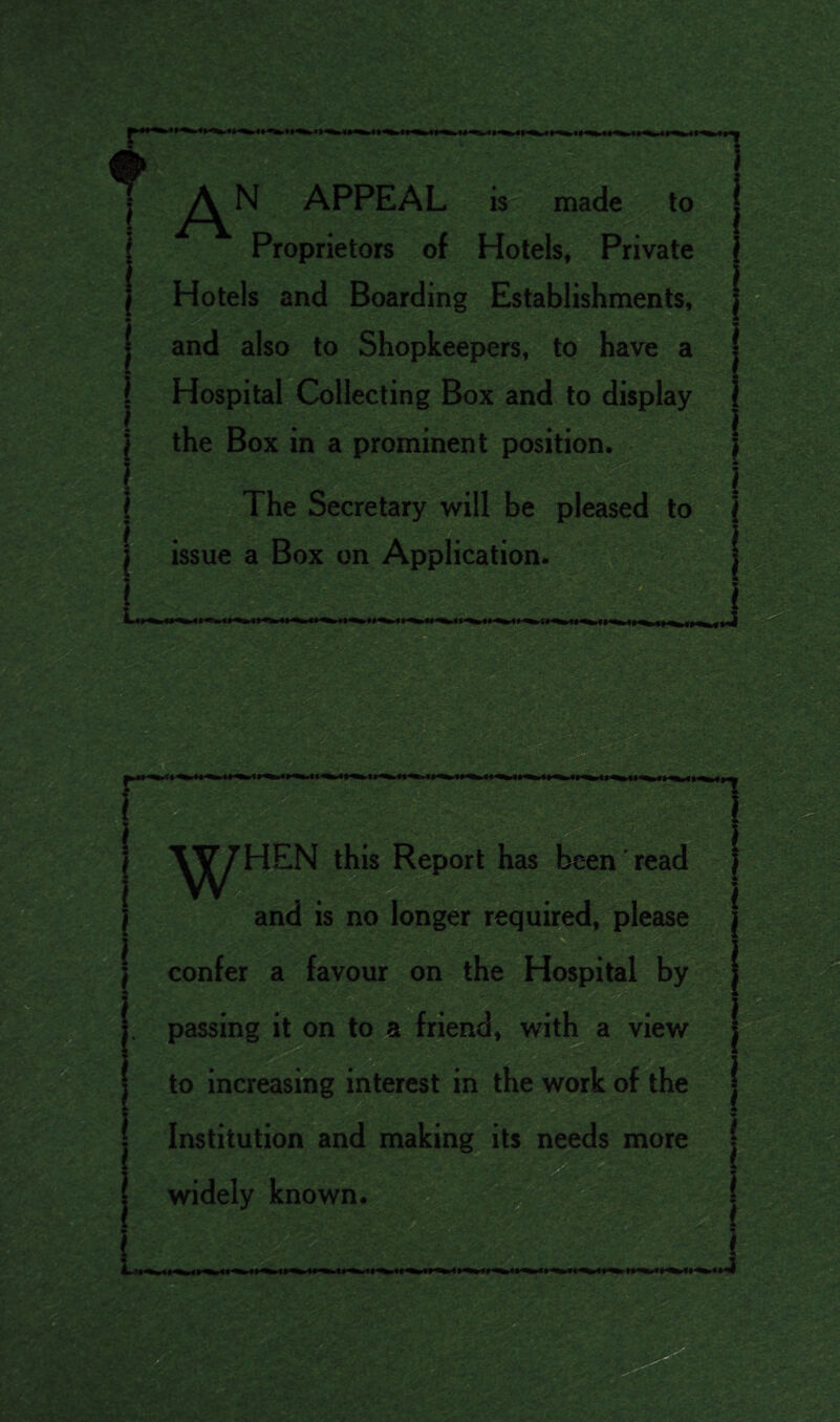 T AN APPEAL is made to Proprietors of Hotels, Private Hotels and Boarding Establishments, and also to Shopkeepers, to have a Hospital Collecting Box and to display the Box in a prominent position. . The Secretary will be pleased to issue a Box on Application. HEN this Report has been read and is no longer required, please confer a favour on the Hospital by passing it on to a friend, with a view to increasing interest in the work of the Institution and making its needs more widely known.