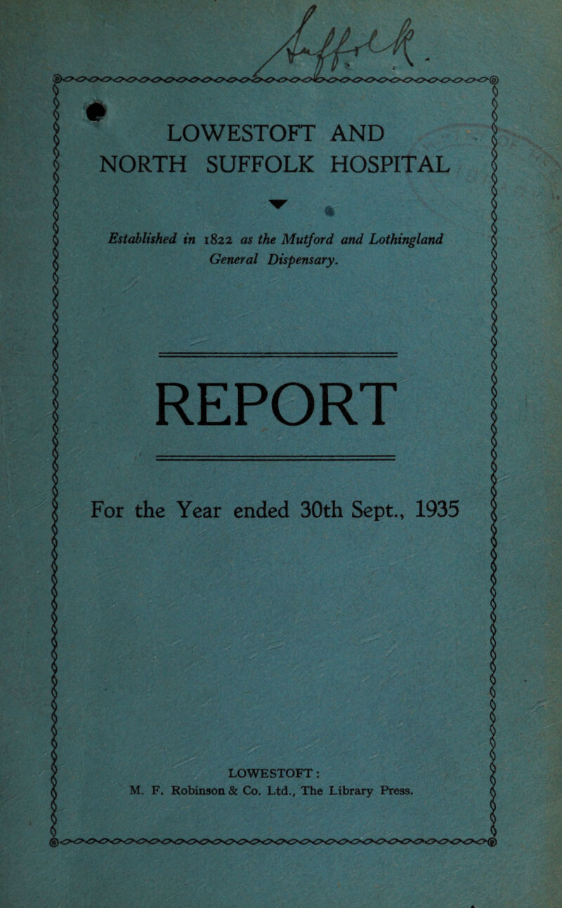 LOWESTOFT AND NORTH SUFFOLK HOSPITAL ft' Established in 1822 as the Mutford and Lothingland General Dispensary. REPORT For the Year ended 30th Sept., 1935