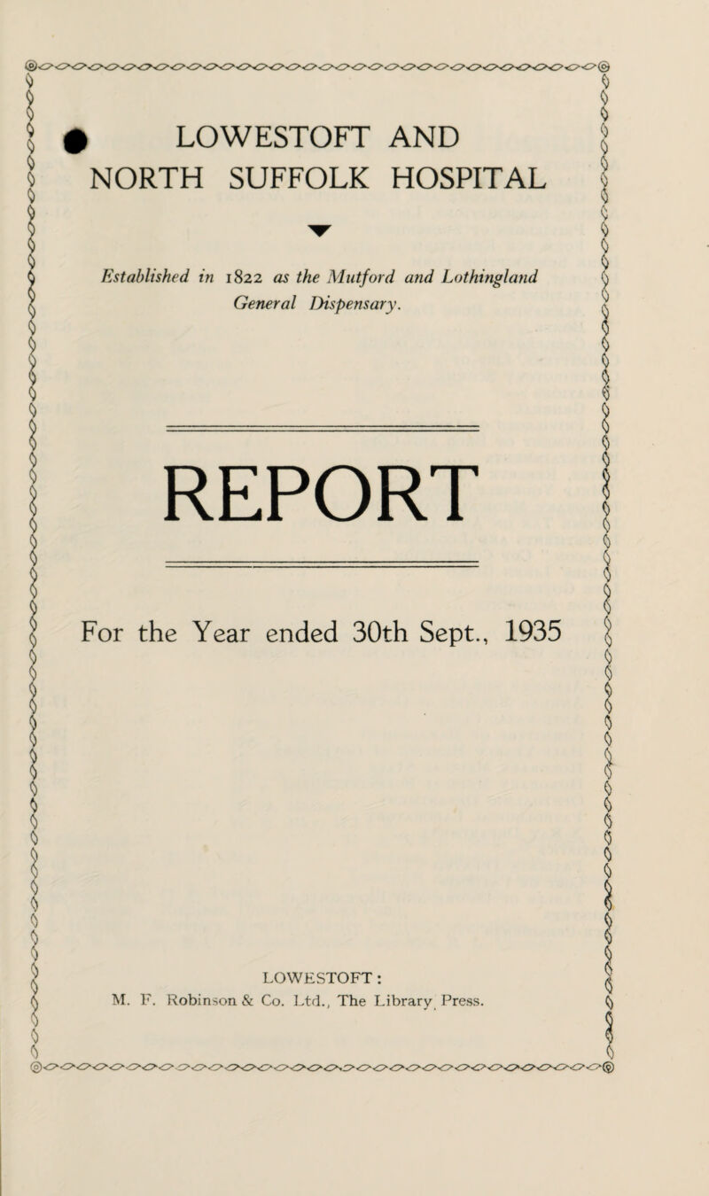 # LOWESTOFT AND NORTH SUFFOLK HOSPITAL Established in 1822 as the Mutford and Lothingland General Dispensary. REPORT For the Year ended 30th Sept., 1935 LOWESTOFT : M. F. Robinson & Co. Ltd., The Library Press.