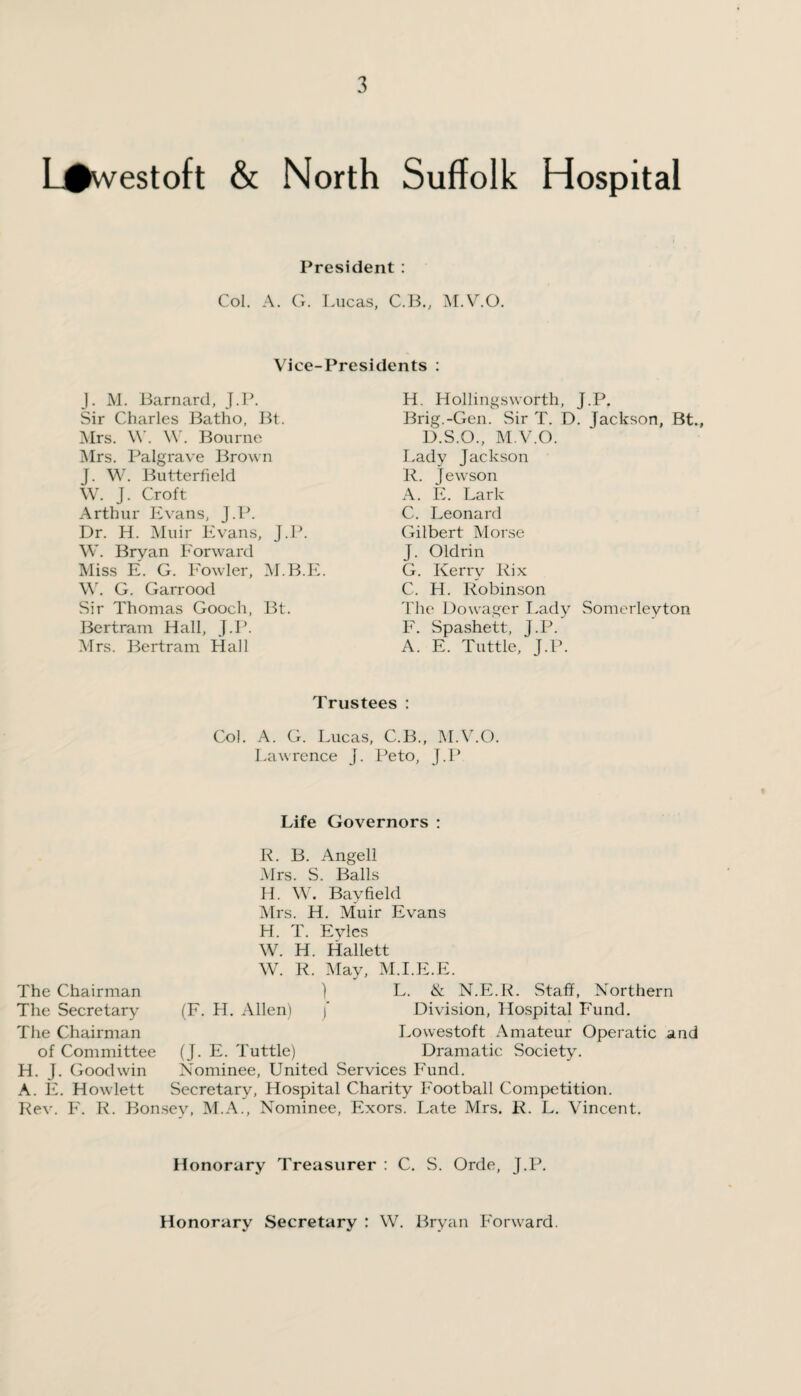 L#vvestoft & North Suffolk Hospital President : Col. A. G. Lucas, C.B., M.V.O. Vice-Presidents : J. M. Barnard, J.P. Sir Charles Batho, Bt. Mrs. \Y. W. Bourne Mrs. Palgrave Brown J. W. Butterfield W. J. Croft Arthur Evans, J.P. Dr. H. Muir Evans, J.P. W. Bryan Forward Miss E. G. Fowler, M.B.E. \Y. G. Garrood Sir Thomas Gooch, Bt. Bertram Hall, J.P. Mrs. Bertram Hall H. Hollingsworth, J.P. Brig.-Gen. Sir T. D. Jackson, Bt., D.S.O., M.V.O. Lady Jackson R. Jewson A. E. Lark C. Leonard Gilbert Morse J. Oldrin G. Kerry Rix C. H. Robinson The Dowager Lady Somerleyton F. Spashett, J.P. A. E. Tuttle, J.P. Trustees : Col. A. G. Lucas, C.B., M.V.O. Lawrence J. Peto, J.P Life Governors : R. B. Angell Mrs. S. Balls H. W. Bayfield Mrs. H. Muir Evans H. T. Eyles W. H. Hallett W. R. May, M.I.E.E. The Chairman The Secretary The Chairman of Committee H. J. Goodwin A. E. Howlett (F. H. Allen) ) L. <& N.E.R. Staff, Northern j * Division, Hospital Fund. Lowestoft Amateur Operatic and (J. E. Tuttle) Dramatic Society. Nominee, United Services Fund. Secretary, Hospital Charity Football Competition. Rev. F. R. Bonsev, M.A., Nominee, Exors. Late Mrs. R. L. Vincent. Honorary Treasurer : C. S. Orde, J.P. Honorary Secretary : W. Bryan Forward.