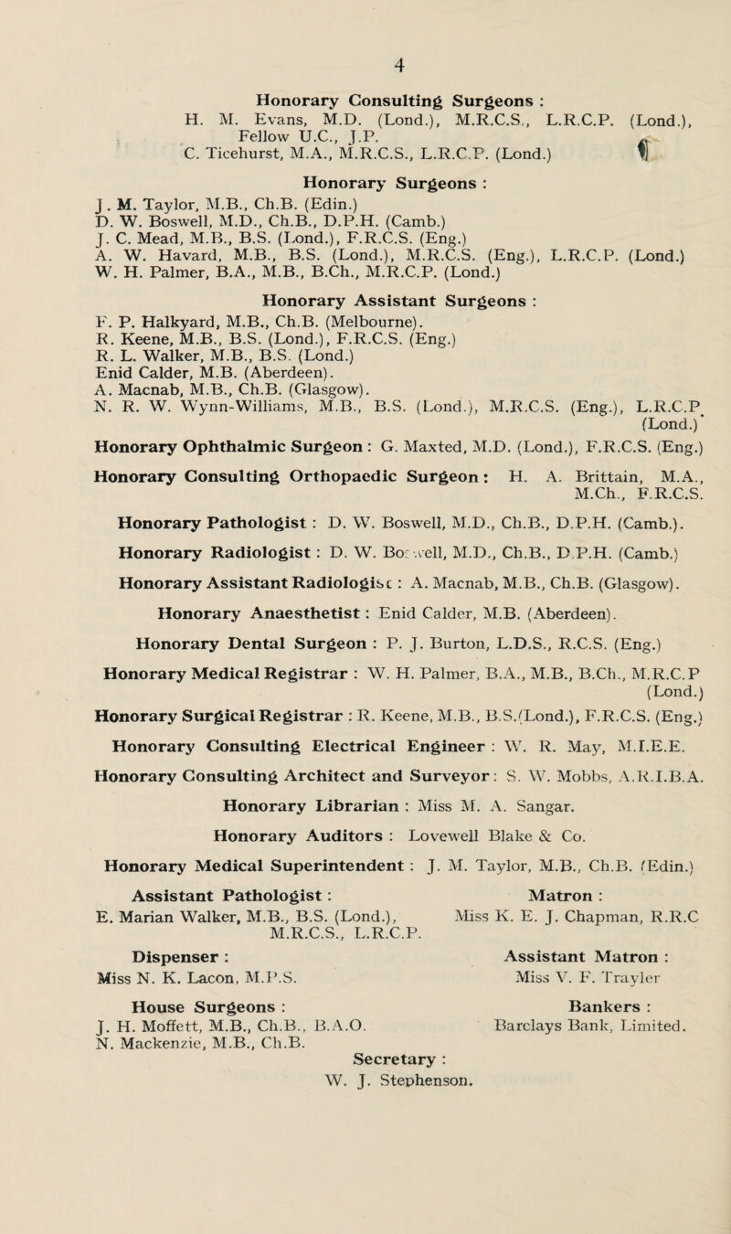 Honorary Consulting Surgeons : H. M. Evans, M.D. (Lond.), M.R.C.S., L.R.C.P. (Lond.), Fellow U.C., J.P. A C. Ticehurst, M.A., M.R.C.S., L.R.C.P. (Lond.) % Honorary Surgeons : j. M. Taylor, M.B., Ch.B. (Edin.) D. W. Boswell, M.D., Ch.B., D.P.H. (Camb.) j. C. Mead, M.B., B.S. (Lond.), F.R.C.S. (Eng.) A. W. Havard, M.B., B.S. (Lond.), M.R.C.S. (Eng.), L.R.C.P. (Lond.) W. H. Palmer, B.A., M.B., B.Ch., M.R.C.P. (Lond.) Honorary Assistant Surgeons : F. P. Halkyard, M.B., Ch.B. (Melbourne). R. Keene, M.B., B.S. (Lond.), F.R.C.S. (Eng.) R. L. Walker, M.B., B.S. (Lond.) Enid Calder, M.B. (Aberdeen). A. Macnab, M.B., Ch.B. (Glasgow). N. R. W. Wynn-Williams, M.B., B.S. (Lond.), M.R.C.S. (Eng.), L.R.C.P (Lond.) Honorary Ophthalmic Surgeon : G. Maxted, M.D, (Lond.), F.R.C.S. (Eng.) Honorary Consulting Orthopaedic Surgeon: H. A. Brittain, M.A., M.Ch., F.R.C.S. Honorary Pathologist : D. W. Boswell, M.D., Ch.B., D.P.H. (Camb.). Honorary Radiologist: D. W. Bor well, M.D., Ch.B., D.P.H. (Camb.) Honorary Assistant Radiologist: A. Macnab, M.B., Ch.B. (Glasgow). Honorary Anaesthetist: Enid Calder, M.B. (Aberdeen). Honorary Dental Surgeon : P. J. Burton, L.D.S., R.C.S. (Eng.) Honorary Medical Registrar : W. H. Palmer, B.A., M.B., B.Ch., M.R.C.P (Lond.) Honorary Surgical Registrar : R. Keene, M.B., B.S.(Lond.), F.R.C.S. (Eng.) Honorary Consulting Electrical Engineer : W. R. May, M.I.E.E. Honorary Consulting Architect and Surveyor: S. W\ Mobbs, A.R.I.B.A. Honorary Librarian : Miss M. A. Sangar. Honorary Auditors : Lovewell Blake & Co. Honorary Medical Superintendent : J. M. Taylor, M.B., Ch.B. 'Edin.) Assistant Pathologist: E. Marian Walker, M.B., B.S. (Lond.), M.R.C.S., L.R.C.P. Dispenser : Miss N. K. Lacon, M.P.S. Matron : Miss K. E. J. Chapman, R.R.C Assistant Matron : Miss V. F. Trayler House Surgeons : Bankers : J. H. Moffett, M.B., Ch.B., B.A.O. Barclays Bank, Limited. N. Mackenzie, M.B., Ch.B. Secretary : W. J. Stephenson.