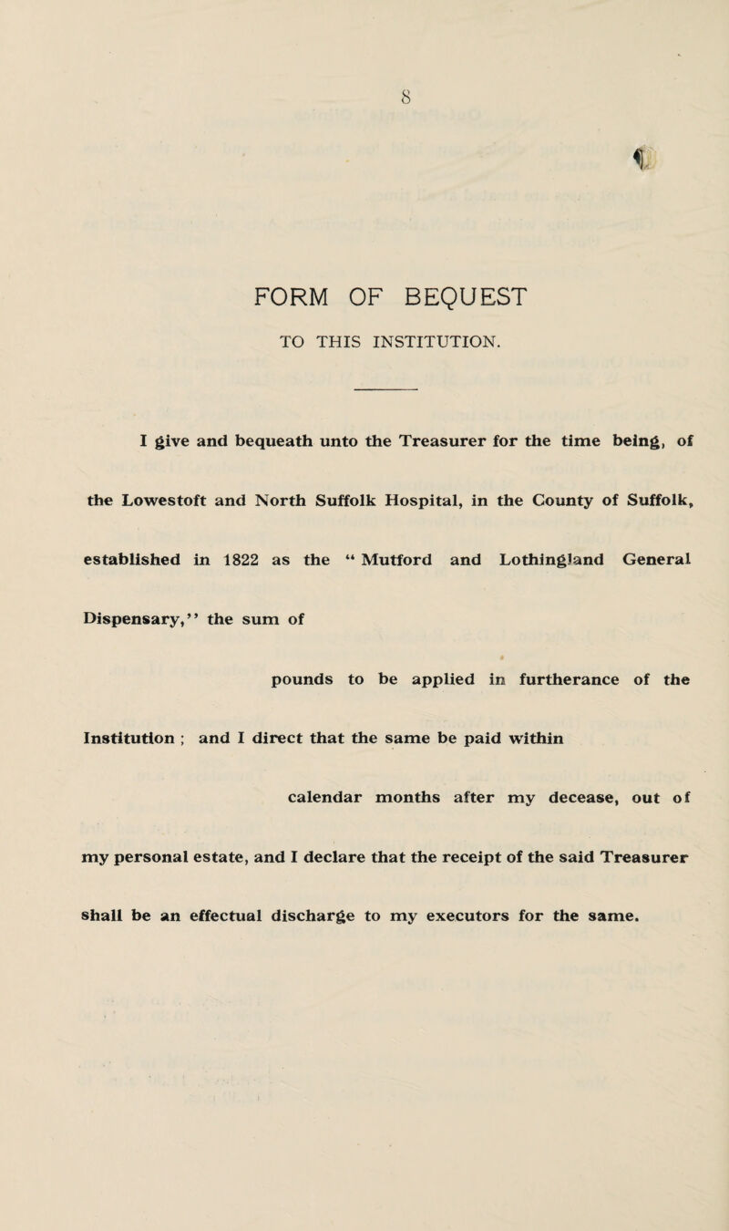 % FORM OF BEQUEST TO THIS INSTITUTION. I give and bequeath unto the Treasurer for the time being, of the Lowestoft and North Suffolk Hospital, in the County of Suffolk, established in 1822 as the “ Mutford and LothingJand General Dispensary,” the sum of pounds to be applied in furtherance of the Institution ; and I direct that the same be paid within calendar months after my decease, out of my personal estate, and I declare that the receipt of the said Treasurer shall be an effectual discharge to my executors for the same.