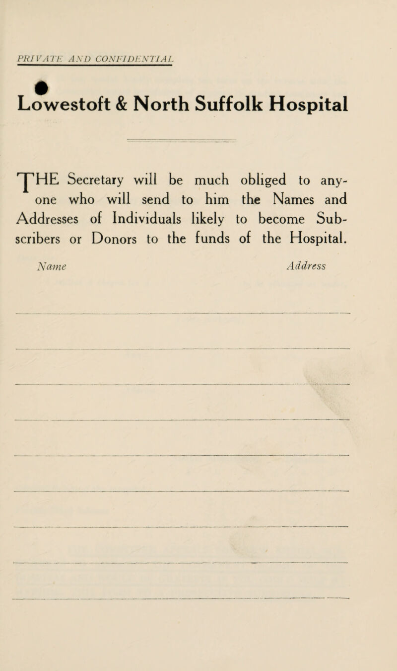 PRIVATE AXD CONFIDENTIAL Lowestoft & North Suffolk Hospital ^HE Secretary will be much obliged to any¬ one who will send to him the Names and Addresses of Individuals likely to become Sub¬ scribers or Donors to the funds of the Hospital. Name Address