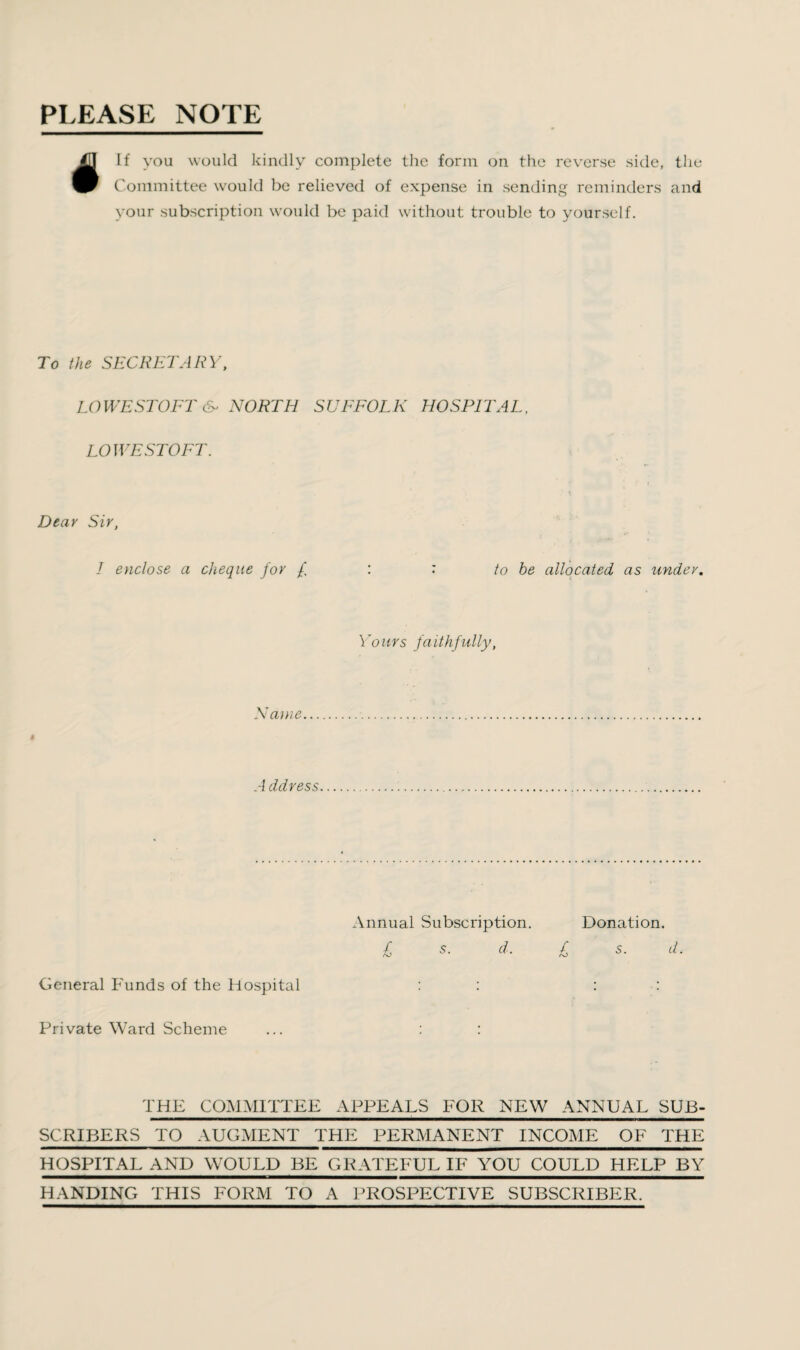 PLEASE NOTE If you would kindly complete the form on the reverse side, the Committee would be relieved of expense in sending reminders and your subscription would be paid without trouble to yourself. To the SECRETARY, LOWESTOFT & NORTH SUFFOLK HOSPITAL, LOWESTOFT. Dear Sir, I enclose a cheque for to he allocated as under. Yours fa ithfu lly, Name A ddress Annual Subscription. Donation. £ s. d. £ s. d. General Funds of the Hospital : : : : Private Ward Scheme ... : : THE COMMITTEE APPEALS FOR NEW ANNUAL SUB¬ SCRIBERS TO AUGMENT THE PERMANENT INCOME OF THE HOSPITAL AND WOULD BE GRATEFUL IF YOU COULD HELP BY HANDING THIS FORM TO A PROSPECTIVE SUBSCRIBER.