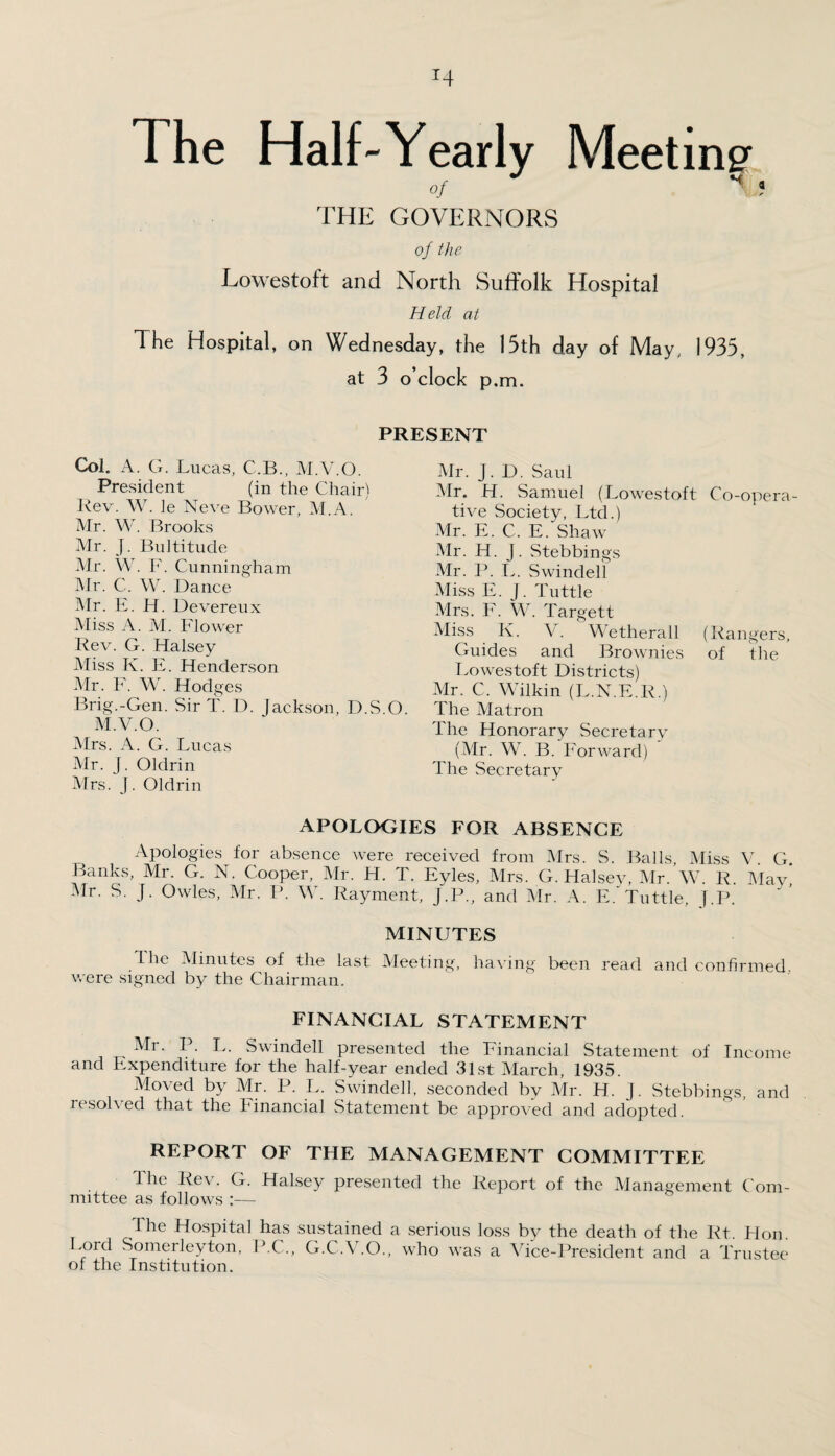 The Half-Yearly Meeting of V ! THE GOVERNORS of the Lowestoft and North Suffolk Hospital Held at The Hospital, on Wednesday, the 15th day of May, 1935, at 3 o’clock p.m. PRESENT Mr. J. D. Saul Mr. H. Samuel (Lowestoft Co-opera¬ tive Society, Ltd.) Mr. E. C. E. Shaw Mr. H. J. Stebbings Mr. P. L. Swindell Miss E. J. Tuttle Mrs. F. W. Targett Miss K. V. Wetherall (Rangers, Guides and Brownies of the Lowestoft Districts) Mr. C, Wilkin (L.N.E.R.) The Matron The Honorary Secretary (Mr. W. B. Forward) The Secretary APOLOGIES FOR ABSENCE Apologies for absence were received from Mrs. S. Balls, Miss V. G. Banks, Mr. G. N. Cooper, Mr. H. T. Eyles, Mrs. G. Halsey, Mr. W. R. May* Mr. S. J. Owles, Mr. P. W. Rayment, J.P., and Mr. A. F. Tuttle, J.P. MINUTES Ihe Minutes of the last Meeting, having been read and confirmed were signed by the Chairman. FINANCIAL STATEMENT Mr. P. L. Swindell presented the Financial Statement of Income and Expenditure for the half-year ended 31st March, 1935. Moved by Mr. P. L. Swindell, seconded by Mr. H. J. Stebbings, and resolved that the Financial Statement be approved and adopted. REPORT OF THE MANAGEMENT COMMITTEE The Rev. G. Halsey presented the Report of the Management Com¬ mittee as follows :— The Hospital has sustained a serious loss by the death of the Rt. Hon. Lord Somerleyton, P.C., G.C.V.O., who was a Vice-President and a Trustee oi the Institution. Col. A. G. Lucas, C.B., M.V.O. President (in the Chair) Rev. W. le Neve Bower, M.A. Mr. W. Brooks Mr. J. Bultitude Mr. W. F. Cunningham Mr. C. W. Dance Mr. F. H. Devereux Miss A. M. Flower Rev. G. Halsey Miss K. E. Henderson Mr. F. W. Hodges Brig.-Gen. Sir T. D. Jackson, D.S.O. M.V.O. Mrs. A. G. Lucas Mr. j. Oldrin