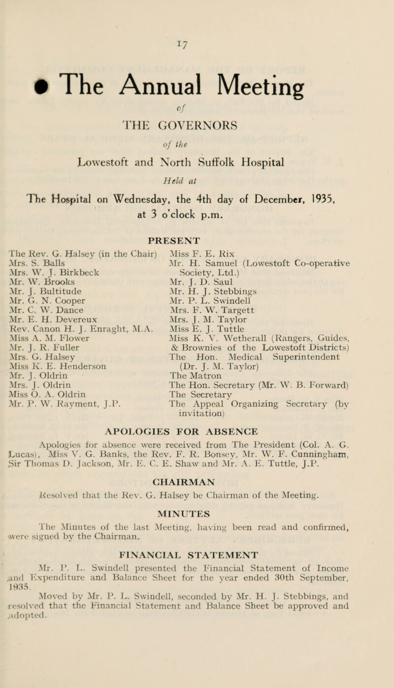 *7 Annual Meeting of THE GOVERNORS of the Lowestoft and North Suffolk Hospital Held at The Hospital on Wednesday, the 4th day of December, 1935, at 3 o’clock p.m. • The PRESENT The Rev. G. Halsey (in the Chair) Mrs. S. Balls Mrs. W. J. Birkbeck Mr. W. Brooks Mr. J. Bultitude Mr. G. N. Cooper Mr. C. W. Dance Mr. E. H. Devereux Rev. Canon H. j. Enraglit, M.A. Miss A. M. Flower Mr. J. R. Fuller Mrs. G. Halsey Miss K. E. Henderson Mr. J. Oldrin Mrs. J. Oldrin Miss O. A. Oldrin Mr. P. W. Rayment, J.P. Miss F. E. Rix Mr. H. Samuel (Lowestoft Co-operative Society, Ltd.) Mr. J. D. Saul Mr. H. J. Stebbings Mr. P. L. Swindell Mrs. F. W. Targett Airs. J. M. Taylor Miss E. J. Tuttle Miss K. V. Wetherall (Rangers, Guides, & Brownies of the Lowestoft Districts) The Hon. Medical Superintendent (Dr. J. M. Taylor) The Matron The Hon. Secretary (Mr. W. B. Forward) The Secretary The Appeal Organizing Secretary (by invitation) APOLOGIES FOR ABSENCE Apologies for absence were received from The President (Col. A. G. Lucas), Miss V. G. Banks, the Rev. F. R. Bonsey, Air. W. F. Cunningham, 3ir Thomas D. Jackson, Air. E. C. E. Shaw and Air. A. E. Tuttle, J.P. CHAIRMAN Resolved that the Rev. G. Halsey be Chairman of the Aleeting. MINUTES The Alinutes of the last Aleeting, having been read and confirmed, ■were signed by the Chairman. FINANCIAL STATEMENT Mr. P. L. Swindell presented the Financial Statement of Income .and Expenditure and Balance Sheet for the year ended 30th September, 1935. Aloved by Air. P. L. Swindell, seconded by Air. H. J. Stebbings, and resolved that the Financial Statement and Balance Sheet be approved and .adopted.