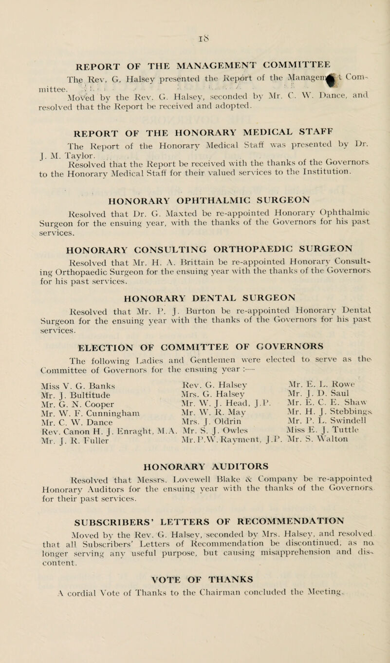 REPORT OF THE MANAGEMENT COMMITTEE The Rev, G. Halsey presented the Report of the Alanagenitfj t Com¬ mittee. !!.'!• ; i. . / ; _ Moved by the Rev. G. Halsey, seconded by Air. ( . \\ . Dance, and resolved that the Report be received and adopted. REPORT OF THE HONORARY MEDICAL STAFF The Report of the Honorary Aledical Staff was presented by Dr. j. M. Taylor. Resolved that the Report be received with the thanks of the Governors, to the Honorary Aledical Staff for their valued services to the Institution. HONORARY OPHTHALMIC SURGEON Resolved that Dr. G. Alaxted be re-appointed Honorary Ophthalmic Surgeon for the ensuing year, with the thanks of the Governors for his past services. HONORARY CONSULTING ORTHOPAEDIC SURGEON Resolved that Air. H. A. Brittain be re-appointed Honorary Consult¬ ing Orthopaedic Surgeon for the ensuing year with the thanks of the Governors, for his past services. HONORARY DENTAL SURGEON Resolved that Air. P. J. Burton be re-appointed Honorary Dental Surgeon for the ensuing year with the thanks of the Governors for his past services. ELECTION OF COMMITTEE OF GOVERNORS The following Ladies and Gentlemen were elected to serve as the- Committee of Governors for the ensuing year :— Aliss V. G. Banks Mr. J. Bultitude Air. G. N. Cooper Air. W. F. Cunningham Air. C. W. Dance Rev. Canon H. j. Enraght, ? Air. J. R. Fuller Rev. G. Halsey Mrs. G. Halsey Air. W. j. Head, J.P. Air. W. R. May Mrs. J. Oldrin .A. Air. S. J. Owles Air. PAY. Rayment, J .P. Air. E. L. Rowe Air. J. D. Saul Mr. E. C. E. Shaw Mr. H. J. Stebbings; Air. P. L. Swindell Aliss E. j. Tuttle Air. S. AYalton HONORARY AUDITORS Resolved that Alessrs. Lovewell Blake A Company be re-appointed Honorary Auditors for the ensuing year with the thanks of the Governors, for their past services. SUBSCRIBERS’ LETTERS OF RECOMMENDATION Aloved by the Rev. G. Halsey, seconded by Airs. Halsey, and resolved, that all Subscribers’ Letters of Recommendation be discontinued, as no longer serving any useful purpose, but causing misapprehension and dis¬ content. VOTE OF THANKS A cordial Vote of Thanks to the Chairman concluded the Meeting..
