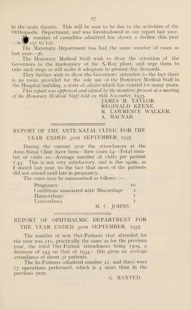*7 in the main theatre. This will be seen to be due to the activities of the Orthopaedic Department, and was foreshadowed in our report last year. 'jkr number of casualties admitted has shown a decline this year —fr<™ 151 to 121. The Maternity Department has had the same number of cases as last year—36. The Honorary Medical Staff wish to draw the attention of the Governors to the inadequacy of the X-Ray plant, and urge them to take such steps as will make it adequate to present day demands. They further wish to draw the Governors’ attention to the fact there is no room provided for the sole use of the Honorary Medical Staff in the Hospital building, a state of affairs which has existed for many years. This report was approved and signed by the members present at a meeting of the Honorary Medical Staff held on 16th November, 1935. JAMES M. TAYLOR. REGINALD KEENE. R. LAWRENCE WALKER. A. MACNAB. REPORT OF THE ANTE-NATAL CLINIC FOR THE YEAR ENDED 30TH SEPTEMBER, 1935 During the current year the attendances at the Ante-Natal Clinic have been—New cases 14—Total num¬ ber of visits 20—Average number of visits per patient 1.43. This is not very satisfactory, and is due again, as I stated last year, to the fact that most of the patients did not attend until late in pregnancy. The cases may be summarized as follows :•— Pregnancy 10 Conditions associated with Miscarriage 2 Haemorrhage 1 Leucorrhoea 1 M. C. JOHNS. REPORT OF OPHTHALMIC DEPARTMENT FOR THE YEAR ENDED 30TH SEPTEMBER, 1935 The number of new Out-Patients that attended for the year was 210, practically the same as for the previous year, the total Out-Patient attendances being 1509, a decrease of 243 on that of 1934 : this gives an average attendance of about 31 patients. The In-Patients admitted number 22, and theie were 17 operations performed, which is 4 more than in the previous year. G. MAXTED.