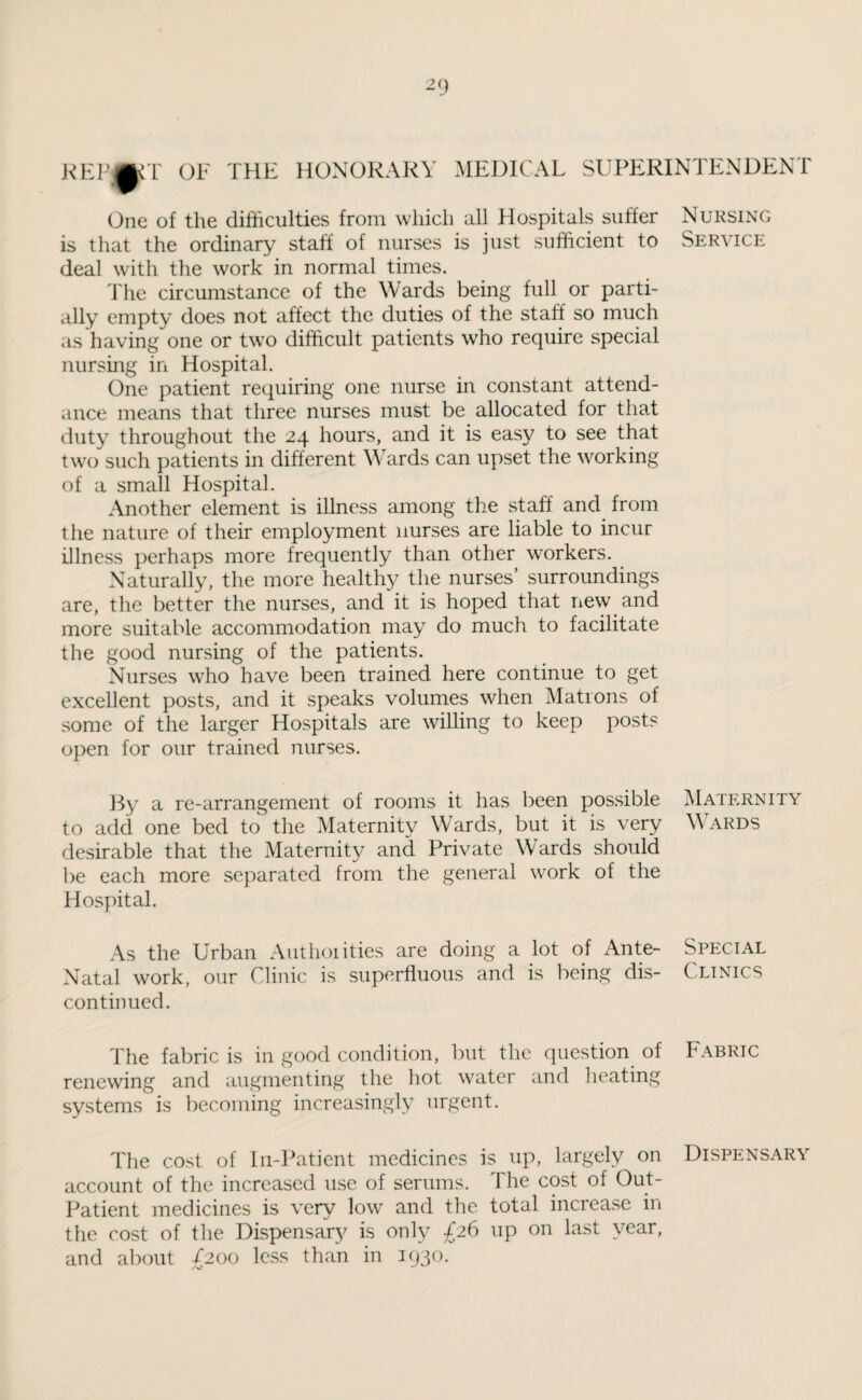 REVmT OF THE HONORARY MEDICAL SUPERINTENDENT One of the difficulties from which all Hospitals suffer Nursing is that the ordinary staff of nurses is just sufficient to Service deal with the work in normal times. The circumstance of the Wards being full or parti¬ ally empty does not affect the duties of the staff so much as having one or two difficult patients who require special nursing in Hospital. One patient requiring one nurse in constant attend¬ ance means that three nurses must be allocated for that duty throughout the 24 hours, and it is easy to see that two such patients in different Wards can upset the working of a small Hospital. Another element is illness among the staff and from the nature of their employment nurses are liable to incur illness perhaps more frequently than other workers. Naturally, the more healthy the nurses’ surroundings are, the better the nurses, and it is hoped that new and more suitable accommodation may do much to facilitate the good nursing of the patients. Nurses who have been trained here continue to get excellent posts, and it speaks volumes when Matrons of some of the larger Hospitals are willing to keep posts open for our trained nurses. By a re-arrangement of rooms it has been possible Maternity to add one bed to the Maternity Wards, but it is very Wards desirable that the Maternity and Private Wards should be each more separated from the general work of the Hospital. As the Urban Authorities are doing a lot of Ante- Special Natal work, our Clinic is superfluous and is being dis- Clinics continued. The fabric is in good condition, but the question of Fabric renewing and augmenting the hot water and heating systems is becoming increasingly urgent. The cost of In-Patient medicines is up, largely on Dispensary account of the increased use of serums. The cost of Out- Patient medicines is very low and the total increase in the cost of the Dispensary is only £26 up on last year, and about £200 less than in 1930.