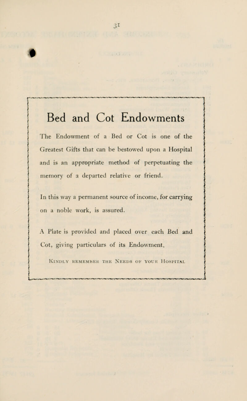Bed and Cot Endowments The Endowment of a Bed or Cot is one of the Greatest Gifts that can be bestowed upon a Hospital and is an appropriate method of perpetuating the memory of a departed relative or friend. In this way a permanent source of income, for carrying on a noble work, is assured. A Plate is provided and placed over each Bed and Cot, giving particulars of its Endowment. Kindly remember the Needs of your Hospital