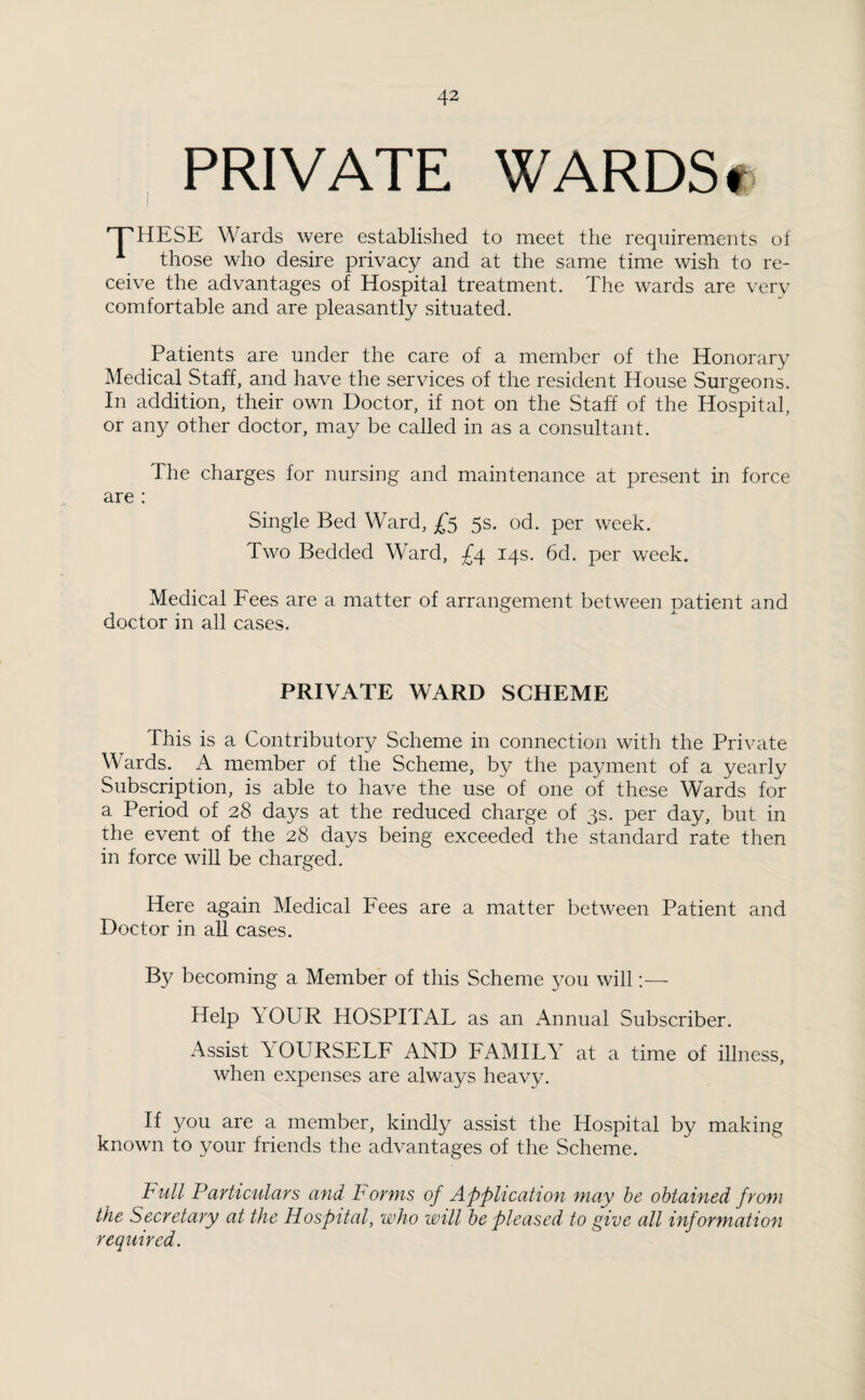 PRIVATE WARDS« 'THESE Wards were established to meet the requirements of 1 those who desire privacy and at the same time wish to re¬ ceive the advantages of Hospital treatment. The wards are verv comfortable and are pleasantly situated. Patients are under the care of a member of the Honorary Medical Staff, and have the services of the resident House Surgeons. In addition, their own Doctor, if not on the Staff of the Hospital, or any other doctor, may be called in as a consultant. The charges for nursing and maintenance at present in force are : Single Bed Ward, £5 5s. od. per week. Two Bedded Ward, £4 14s. 6d. per week. Medical Fees are a matter of arrangement between patient and doctor in all cases. PRIVATE WARD SCHEME This is a Contributory Scheme in connection with the Private Wards. A member of the Scheme, by the payment of a yearly Subscription, is able to have the use of one of these Wards for a Period of 28 days at the reduced charge of 3s. per day, but in the event of the 28 days being exceeded the standard rate then in force will be charged. Here again Medical Fees are a matter between Patient and Doctor in all cases. By becoming a Member of this Scheme you will:— Help YOUR HOSPITAL as an Annual Subscriber. Assist Y OURSELF AND FAMILY at a time of illness, when expenses are always heavy. If you are a member, kindly assist the Hospital by making known to your friends the advantages of the Scheme. Full Particulars and Forms of Application may be obtained from the Secretary at the Hospital, who will be pleased to give all information required.
