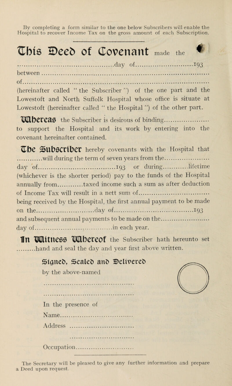 By completing a form similar to the one below Subscribers will enable the Hospital to recover Income Tax on the gross amount of each Subscription. Cbts IDeeb of Covenant made the ...day of.193 between. of. (hereinafter called “ the Subscriber ”) of the one part and the Lowestoft and North Suffolk Hospital whose office is situate at Lowestoft (hereinafter called  the Hospital ”) of the other part. Wbereas the Subscriber is desirous of binding. to support the Hospital and its work by entering into the covenant hereinafter contained. $be Subscriber hereby covenants with the Hospital that .will during the term of seven years from the. day of.193 or during....lifetime (whichever is the shorter period) pay to the funds of the Hospital annually from.taxed income such a sum as after deduction of Income Tax will result in a nett sum of. being received by the Hospital, the first annual payment to be made on the.day of.193 and subsequent annual payments to be made on the. day of...in each year. IIn Witness Wbereof the Subscriber hath hereunto set .hand and seal the day and year first above written. Signet), Sealed anfc 2>eltverefc by the above-named In the presence of Name. Address ... Occupation The Secretary will be pleased to give any further information and prepare a Deed upon request.