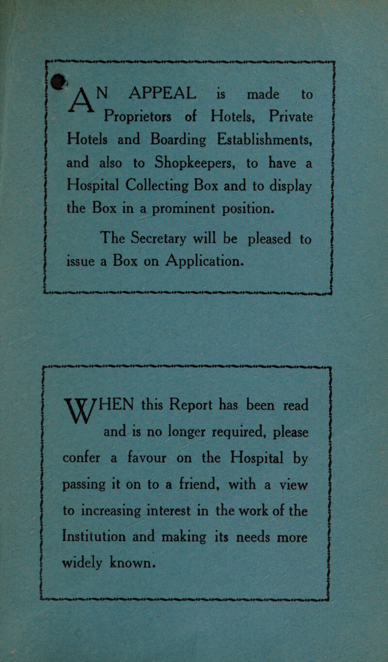 Proprietors of Hotels, Private Hotels and Boarding Establishments, ( and also to Shopkeepers, to have a Hospital Collecting Box and to display the Box in a prominent position. The Secretary will be pleased to . issue a Box on Application. 1 W^HEN this Report has been read | and is no longer required, please j i confer a favour on the Hospital by j passing it on to a friend, with a view I to increasing interest in the work of the j Institution and making its needs more ( widely known.