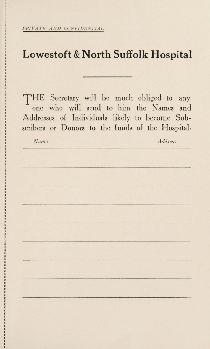 PRIVATE AND CONFIDENTIAL Lowestoft & North Suffolk Hospital THE Secretary will be much obliged to any one who will send to him the Names and Add resses of Individuals likely to become Sub¬ scribers or Donors to the funds of the Hospital* Name Address