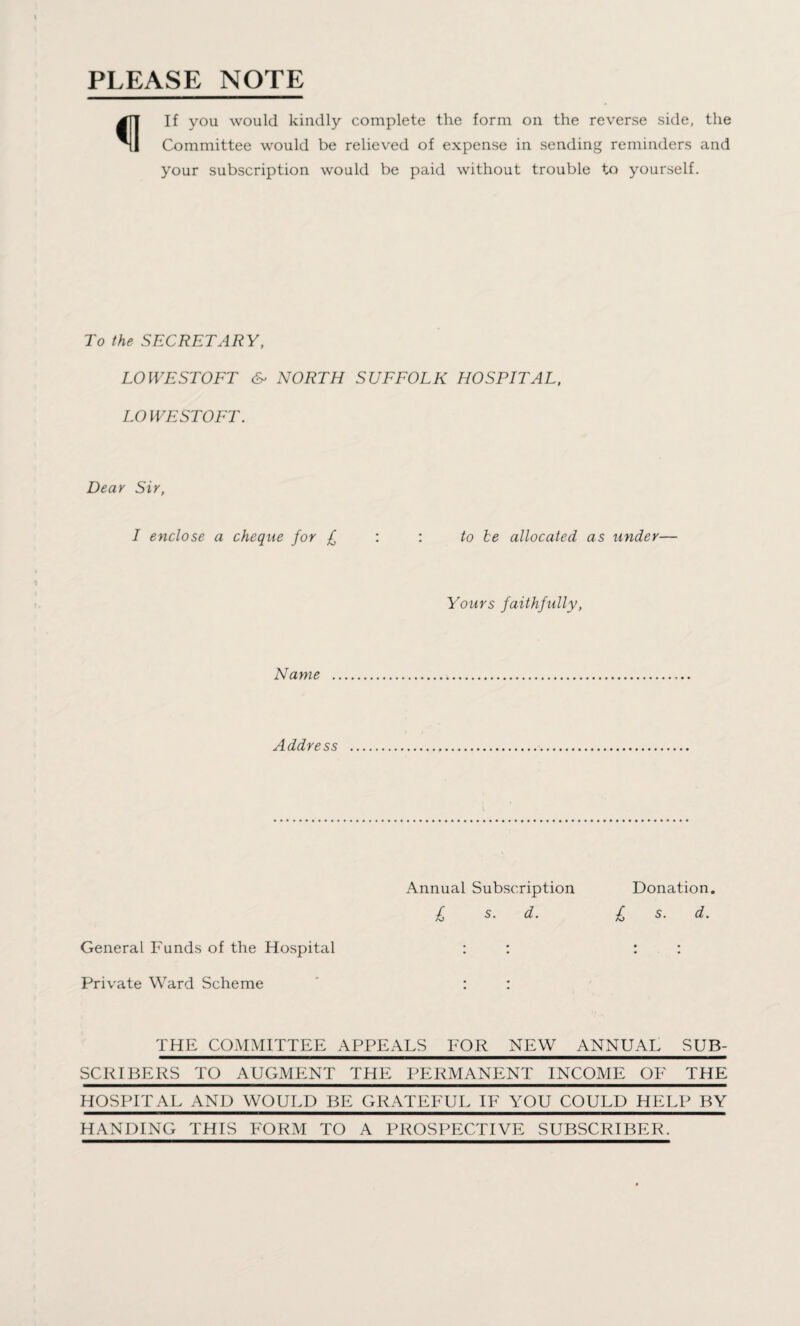 PLEASE NOTE If you would kindly complete the form on the reverse side, the Committee would be relieved of expense in sending reminders and your subscription would be paid without trouble to yourself. To the SECRETARY, LOWESTOFT &> NORTH SUFFOLK HOSPITAL, LO WE ST OFT. Dear Sir, I enclose a cheque for £ : : to be allocated as under— Yours faithfully, Name Address Annual Subscription Donation. £ s. d. £ s. d. General Funds of the Hospital : : : : Private Ward Scheme : : THE COMMITTEE APPEALS FOR NEW ANNUAL SUB¬ SCRIBERS TO AUGMENT THE PERMANENT INCOME OF THE HOSPITAL AND WOULD BE GRATEFUL IF YOU COULD HELP BY HANDING THIS FORM TO A PROSPECTIVE SUBSCRIBER.