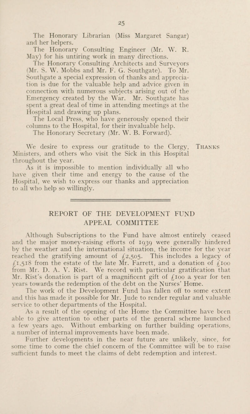 The Honorary Librarian (Miss Margaret Sangar) and her helpers. The Honorary Consulting Engineer (Mr. W. R. May) for his untiring work in many directions. The Honorary Consulting Architects and Surveyors (Mr. S. W. Mobbs and Mr. F. G. Southgate). To Mr. Southgate a special expression of thanks and apprecia¬ tion is due for the valuable help and advice given in connection with numerous subjects arising out of the Emergency created by the War. Mr. Southgate has spent a great deal of time in attending meetings at the Hospital and drawing up plans. The Local Press, who have generously opened their columns to the Hospital, for their invaluable help. The Honorary Secretary (Mr. W. B. Forward). We desire to express our gratitude to the Clergy, Thanks Ministers, and others who visit the Sick in this Hospital throughout the year. As it is impossible to mention individually all who have given their time and energy to the cause of the Hospital, we wish to express our thanks and appreciation to all who help so willingly. REPORT OF THE DEVELOPMENT FUND APPEAL COMMITTEE Although Subscriptions to the Fund have almost entirely ceased and the major money-raising efforts of 1939 were generally hindered by the weather and the international situation, the income for the year reached the gratifying amount of £2,505. This includes a legacy of £1,518 from the estate of the late Mr. Farrett, and a donation of £100 from Mr. D. A. V. Rist. We record with particular gratification that Mr. Rist’s donation is part of a magnificent gift of £100 a year for ten years towards the redemption of the debt on the Nurses’ Home. The work of the Development Fund has fallen off to some extent and this has made it possible for Mr. Jude to render regular and valuable service to other departments of the Hospital. As a result of the opening of the Home the Committee have been able to give attention to other parts of the general scheme launched a few years ago. Without embarking on further building operations, a number of internal improvements have been made. Further developments in the near future are unlikely, since, for some time to come the chief concern of the Committee will be to raise sufficient funds to meet the claims of debt redemption and interest.