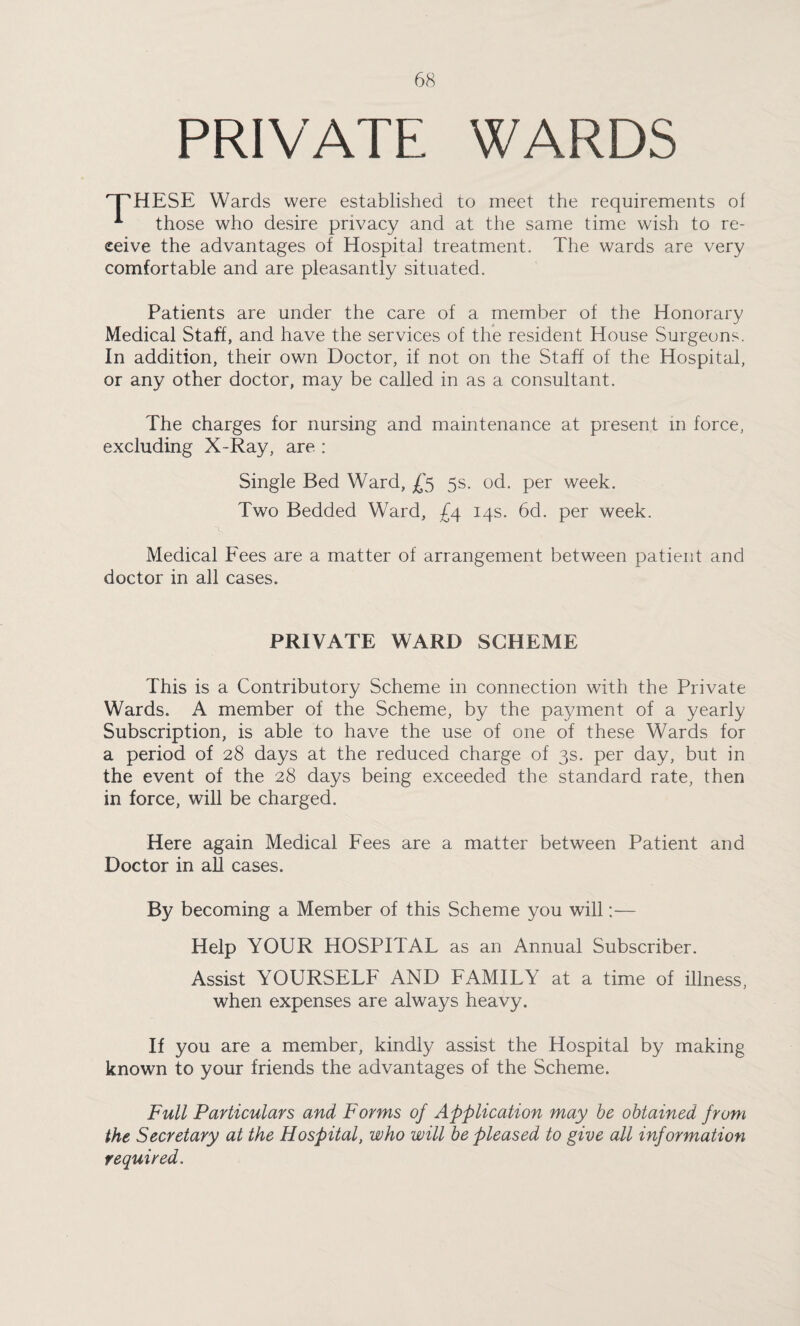 PRIVATE WARDS T^HESE Wards were established to meet the requirements of * those who desire privacy and at the same time wish to re¬ ceive the advantages of Hospital treatment. The wards are very comfortable and are pleasantly situated. Patients are under the care of a member of the Honorary Medical Staff, and have the services of the resident House Surgeons. In addition, their own Doctor, if not on the Staff of the Hospital, or any other doctor, may be called in as a consultant. The charges for nursing and maintenance at present in force, excluding X-Ray, are : Single Bed Ward, £5 5s. od. per week. Two Bedded Ward, £4 14s. 6d. per week. i> Medical Fees are a matter of arrangement between patient and doctor in all cases. PRIVATE WARD SCHEME This is a Contributory Scheme in connection with the Private Wards. A member of the Scheme, by the payment of a yearly Subscription, is able to have the use of one of these Wards for a period of 28 days at the reduced charge of 3s. per day, but in the event of the 28 days being exceeded the standard rate, then in force, will be charged. Here again Medical Fees are a matter between Patient and Doctor in ah cases. By becoming a Member of this Scheme you will:— Help YOUR HOSPITAL as an Annual Subscriber. Assist YOURSELF AND FAMILY at a time of illness, when expenses are always heavy. If you are a member, kindly assist the Hospital by making known to your friends the advantages of the Scheme. Full Particulars and Forms of Application may be obtained from the Secretary at the Hospital, who will be pleased to give all information required.