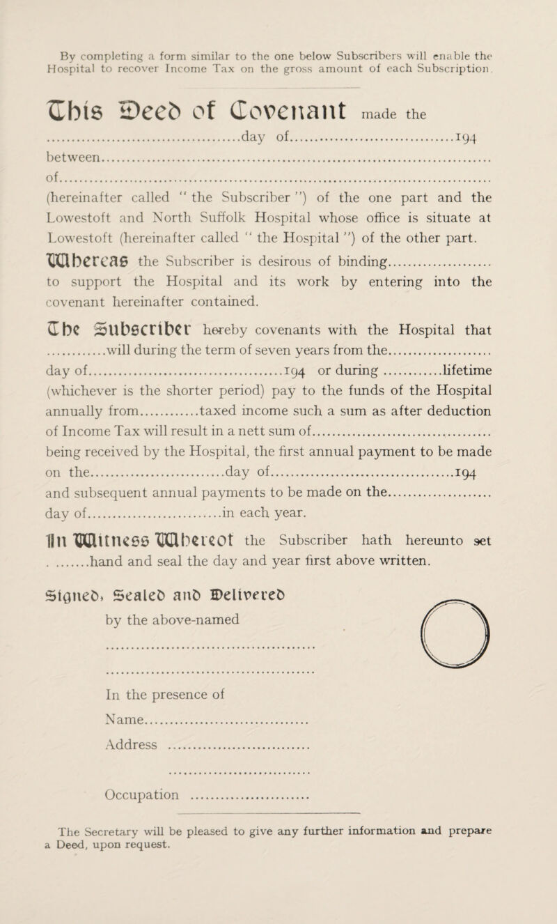 By completing a form similar to the one below Subscribers will enable the Hospital to recover Income Tax on the gross amount of each Subscription Cbis H)eeb of Covenant made the .day of.194 between. of. (hereinafter called “ the Subscriber ”) of the one part and the Lowestoft and North Suffolk Hospital whose office is situate at Lowestoft (hereinafter called “ the Hospital ) of the other part. UUbcrcae the Subscriber is desirous of binding. to support the Hospital and its work by entering into the covenant hereinafter contained. I bC Subscriber hereby covenants with the Hospital that .will during the term of seven years from the. day of.194 or during.lifetime (whichever is the shorter period) pay to the funds of the Hospital annually from.taxed income such a sum as after deduction of Income Tax will result in a nett sum of. being received by the Hospital, the first annual payment to be made on the.day of.194 and subsequent annual payments to be made on the. day of.in each year. 111! WUttKSS Udtmot the Subscriber hath hereunto set .hand and seal the day and year first above written. SiQneCb Sealed anfc Belireiefc by the above-named In the presence of Name. Address . Occupation The Secretary will be pleased to give any further information and prepare a Deed, upon request.