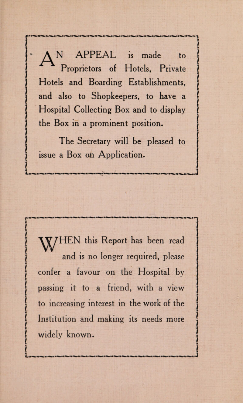 APPEAL is made to Proprietors of Hotels, Private Hotels and Boarding Establishments, and also to Shopkeepers, to have a Hospital Collecting Box and to display the Box in a prominent position. The Secretary will be pleased to issue a Box on Application. i _i i I i \ i \ i i i ^j^HEN this Report has been read and is no longer required, please confer a favour on the Hospital by passing it to a friend, with a view to increasing interest in the work of the Institution and making its needs more widely known. I l l