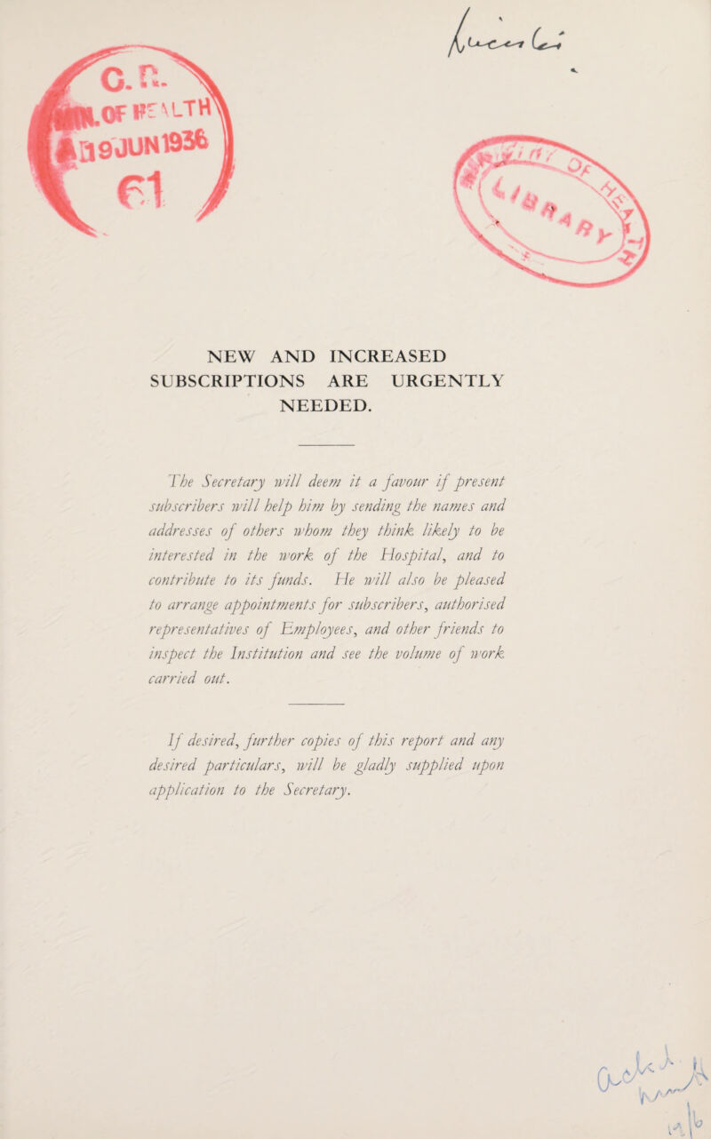 NEW AND INCREASED SUBSCRIPTIONS ARE URGENTLY NEEDED. The Secretary will deem it a favour if present subscribers will help him by sending the names and addresses of others whom they think likely to be interested in the work of the Hospital, and to contribute to its funds. He will also be pleased to arrange appointments for subscribers, authorised representatives of Employees, and other friends to inspect the Institution and see the volume of work carried out. If desired, further copies of this report and any desired particulars, will be gladly supplied upon application to the Secretary. A