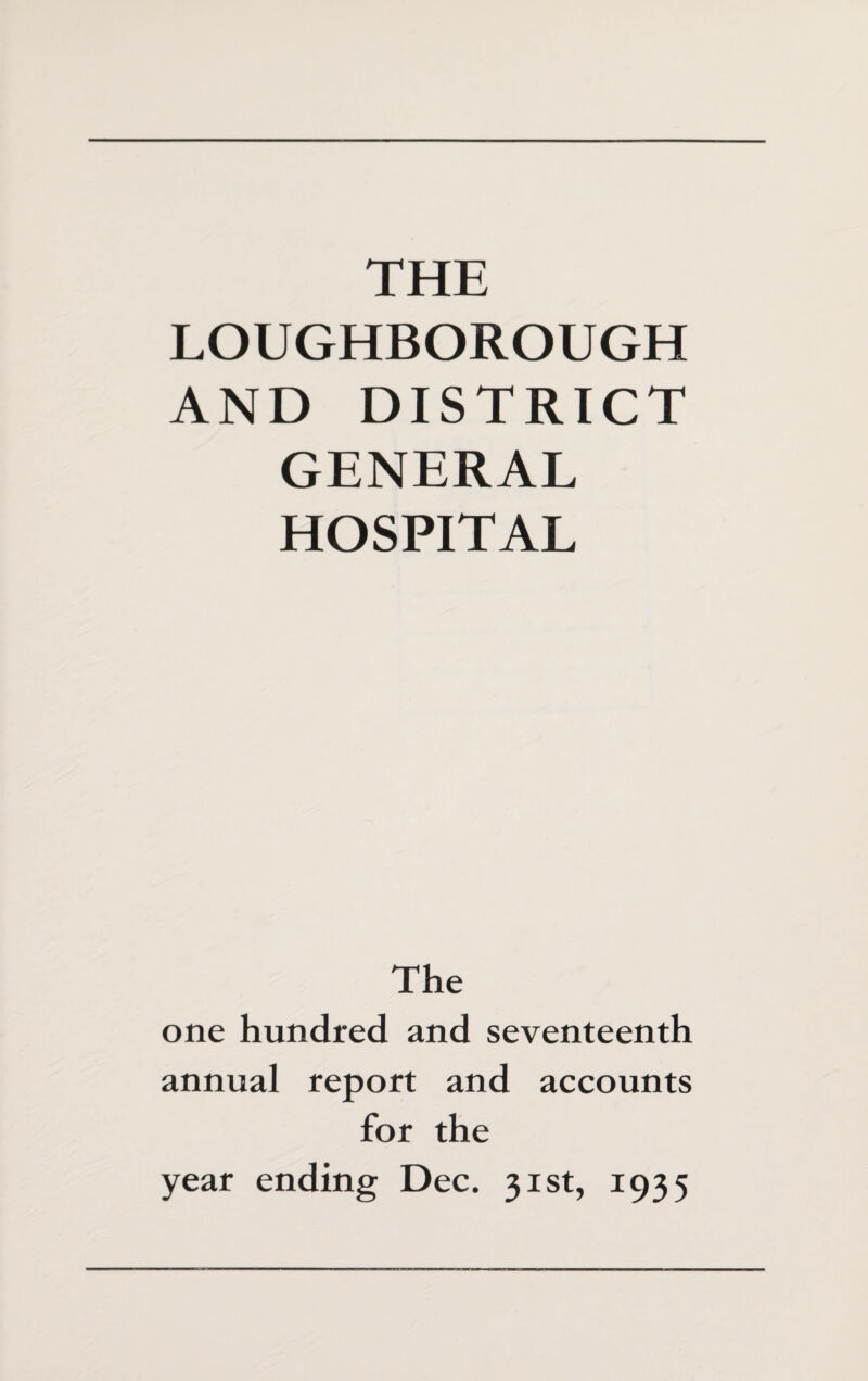 LOUGHBOROUGH AND DISTRICT GENERAL HOSPITAL The one hundred and seventeenth annual report and accounts for the year ending Dec. 31st, 1935