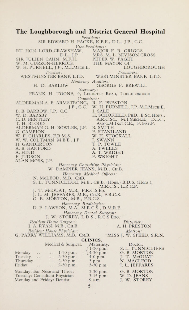 The Loughborough and District General Hospital SIR EDWARD H President: PACKE, K.B.E. Vice-Presidents: D.L., J.P., C.C. RT HON. LORD CRAWSHAW, D.L., J.P. SIR JULIEN CAHN, M.F.H. W. M. CURZON-HERRICK W. H. PURNELL, J.P., M.I.Mech.E. Trustees: WESTMINSTER BANK LTD. H. D. BARLOW FRANK H. MAJOR F. R. GRIGGS MRS. M. L. NIVISON CROSS PETER W. PAGET THE MAYOR OF LOUGHBOROUGH Treasurers: WESTMINSTER BANK LTD. Honorary Auditors: GEORGE F. BREWILL Secretary: TOONE, 9, Leicester Road, Loughborough Committee: ALDERMAN A. E. ARMSTRONG, J.P., C.C. B. B. BARROW, J.P., C.C. W. D. BARSBY C. D. BENTLEY T. H. BLOOD ALDERMAN G. H. BOWLER, J.P. G. CAMPION W. F. CHARLES, F.R.M.S. W. W. COLTMAN, M.B.E., J.P. H. GANDERTON A. B. HANFORD A. HIND F. JUDSON ALAN MOSS, J.P. R. F. PRESTON W. H. PURNELL, J.P.,M.I.Mech.E. J. SALE H. SCHOFIELD, PhD., B.Sc. Hons., A.R.C.Sc., M.I.Mech.E.^ D.I.C., Assoc.M.Inst.C.E., F.Inst.P. B. SMITH F. STANILAND W. H. STOCKALL J. SWANN T. P. TOWLE A. TWELLS A. T. WRIGHT F. WRIGHT Honorary Consulting Physician: W. DAMPIER JEANS, M.D., Ch.B. Honorary Medical Officers: N. McLEOD, M.B., ChB. S. L. TUNNICLIFFE, M.B., Ch.B. (Hons.) B.D.S. (Hons.), M.R.C.S., L.R.C.P. J. T. McOUAT, M.B., F.R.C.S.Ed. J. L. M. JEFFARES, M.B., Ch.B., F.R.C.S. G. B. MORTON, M.B., F.R.C.S. Honorary Radiologist: D. F. LAWSON, M.A., M.R.C.S., D.M.R.E. Honorary Dental Surgeon: J. W. STOREY/L.D.S., R.C.S.Eng. Resident House Surgeon: Dispenser: J. A. RYAN, M.B., Ch.B. A. H. PRESTON G. Resident House Physician: PARRY WILLIAMS, M.B., Ch.B. CLINICS. Matron: MISS J. W. SPEED, S.R.N. Monday Tuesday Thursday Friday Medical & Surgical. 1- 30 p.m. 2- 30 p.m. 2-30 p.m. 2-30 p.m. Monday: Ear Nose and Throat Tuesday: Consultant Physician Monday and Friday: Dentist Maternity. Doctor. 1-30 p.m. S. L. TUNNICLIFFE 4-30 p.m. G. B. MORTON 4-0 p.m. J. T. McOUAT. 3 p.m. N. MACLEOD 3-30 p.m. J. L. JEFFARES 3-30 p.m. G. B. MORTON 3-15 p.m. W. D. JEANS 9 a.m. J. W. STOREY