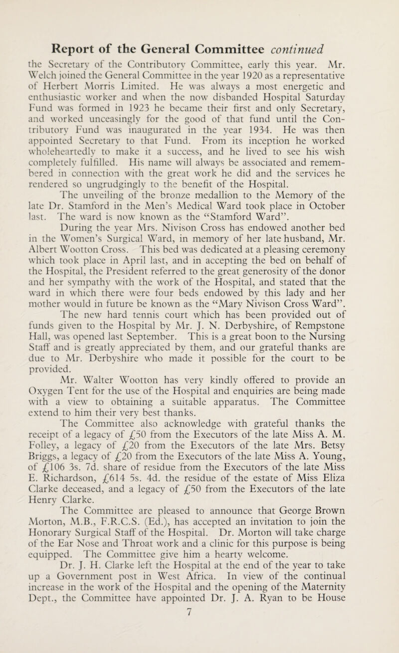 the Secretary of the Contributory Committee, early this year. Mr. Welch joined the General Committee in the year 1920 as a representative of Herbert Morris Limited. He was always a most energetic and enthusiastic worker and when the now disbanded Hospital Saturday Fund was formed in 1923 he became their first and only Secretary, and worked unceasingly for the good of that fund until the Con¬ tributory Fund was inaugurated in the year 1934. He was then appointed Secretary to that Fund. From its inception he worked wholeheartedly to make it a success, and he lived to see his wish completely fulfilled. His name will always be associated and remem¬ bered in connection with the great work he did and the services he rendered so ungrudgingly to the benefit of the Hospital. 4'he unveiling of the bronze medallion to the Memory of the late Dr. Stamford in the Men’s Medical Ward took place in October last. The ward is now known as the “Stamford Ward”. During the year Mrs. Nivison Cross has endowed another bed in the Women’s Surgical Ward, in memory of her late husband, Mr. Albert Wootton Cross. This bed was dedicated at a pleasing ceremony which took place in April last, and in accepting the bed on behalf of the Hospital, the President referred to the great generosity of the donor and her sympathy with the work of the Hospital, and stated that the ward in which there were four beds endowed by this lady and her mother would in future be known as the “Mary Nivison Cross Ward”. The new hard tennis court which has been provided out of funds given to the Hospital by Mr. J. N. Derbyshire, of Rempstone Hall, was opened last September. This is a great boon to the Nursing Staff and is greatly appreciated by them, and our grateful thanks are due to Mr. Derbyshire who made it possible for the court to be provided. Mr. Walter Wootton has very kindly offered to provide an Oxygen Tent for the use of the Hospital and enquiries are being made with a view to obtaining a suitable apparatus. The Committee extend to him their very best thanks. The Committee also acknowledge with grateful thanks the receipt of a legacy of £50 from the Executors of the late Miss A. M. Folley, a legacy of £20 from the Executors of the late Mrs. Betsy Briggs, a legacy of £20 from the Executors of the late Miss A. Young, of £106 3s. 7d. share of residue from the Executors of the late Miss E. Richardson, £614 5s. 4d. the residue of the estate of Miss Eliza Clarke deceased, and a legacy of £50 from the Executors of the late Henry Clarke. The Committee are pleased to announce that George Brown Morton, M.B., F.R.C.S. (Ed.), has accepted an invitation to join the Honorary Surgical Staff of the Hospital. Dr. Morton will take charge of the Ear Nose and Throat work and a clinic for this purpose is being equipped. The Committee give him a hearty welcome. Dr. J. H. Clarke left the Hospital at the end of the year to take up a Government post in West Africa. In view of the continual increase in the work of the Hospital and the opening of the Maternity Dept., the Committee have appointed Dr. J. A. Ryan to be House