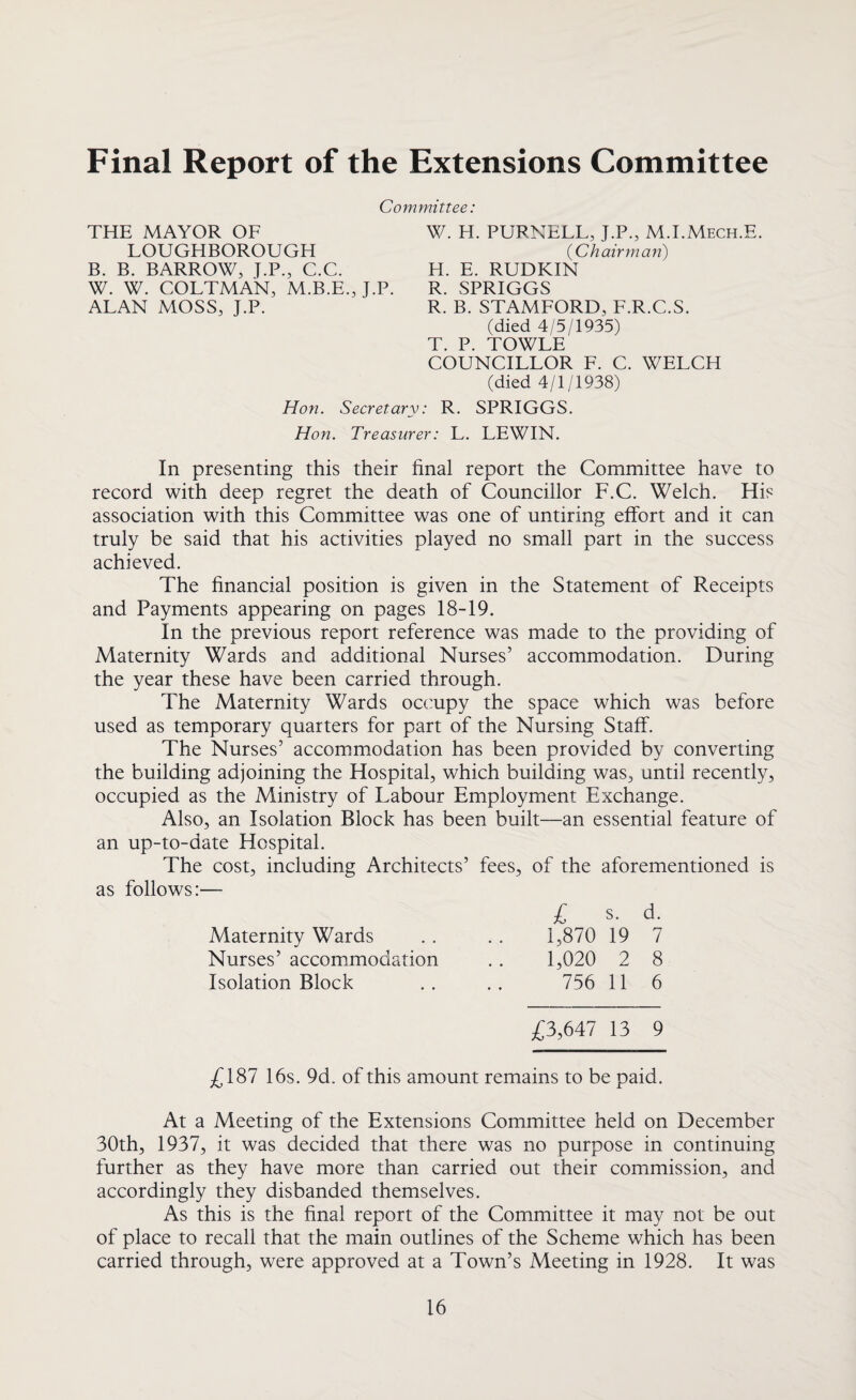 Final Report of the Extensions Committee Committee: THE MAYOR OF LOUGHBOROUGH B. B. BARROW, J.P., C.C. W. W. COLTMAN, M.B.E., J.P. ALAN MOSS, J.P. W. H. PURNELL, J.P., M.I.Mech.E (Chairman) H. E. RUDKIN R. SPRIGGS R. B. STAMFORD, F.R.C.S. (died 4/5/1935) T. P. TOWLE COUNCILLOR F. C. WELCH (died 4/1/1938) R. SPRIGGS. Hon. Secretary: Hon. Treasurer: L. LEWIN. In presenting this their final report the Committee have to record with deep regret the death of Councillor F.C. Welch. His association with this Committee was one of untiring effort and it can truly be said that his activities played no small part in the success achieved. The financial position is given in the Statement of Receipts and Payments appearing on pages 18-19. In the previous report reference was made to the providing of Maternity Wards and additional Nurses’ accommodation. During the year these have been carried through. The Maternity Wards occupy the space which was before used as temporary quarters for part of the Nursing Staff. The Nurses’ accommodation has been provided by converting the building adjoining the Hospital, which building was, until recently, occupied as the Ministry of Labour Employment Exchange. Also, an Isolation Block has been built—an essential feature of an up-to-date Hospital. The cost, including Architects’ fees, of the aforementioned is as follows:— £ s. d. Maternity Wards . . .. 1,870 19 7 Nurses’ accommodation . . 1,020 2 8 Isolation Block .. .. 756 11 6 £3,647 13 9 £187 16s. 9d. of this amount remains to be paid. At a Meeting of the Extensions Committee held on December 30th, 1937, it was decided that there was no purpose in continuing further as they have more than carried out their commission, and accordingly they disbanded themselves. As this is the final report of the Committee it may not be out of place to recall that the main outlines of the Scheme which has been carried through, were approved at a Town’s Meeting in 1928. It was