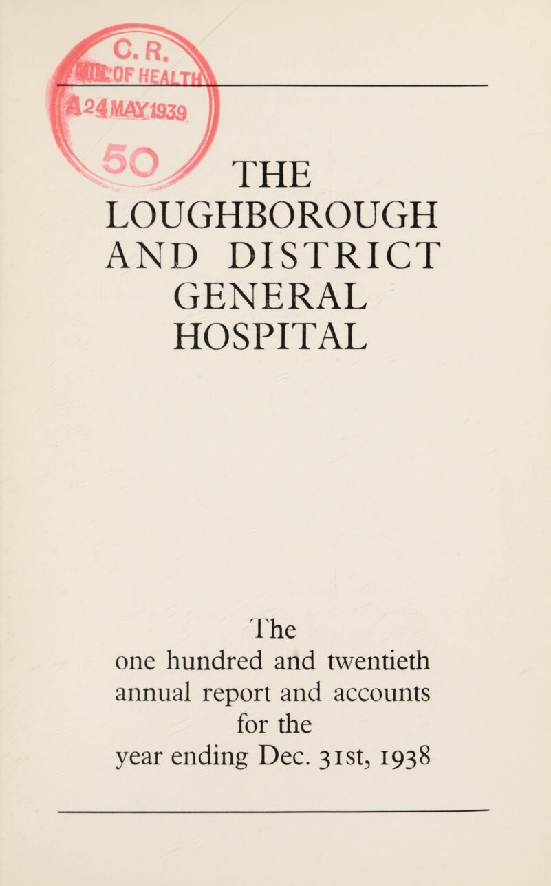 LOUGHBOROUGH AND DISTRICT GENERAL HOSPITAL The one hundred and twentieth annual report and accounts for the year ending Dec. 31st, 1938