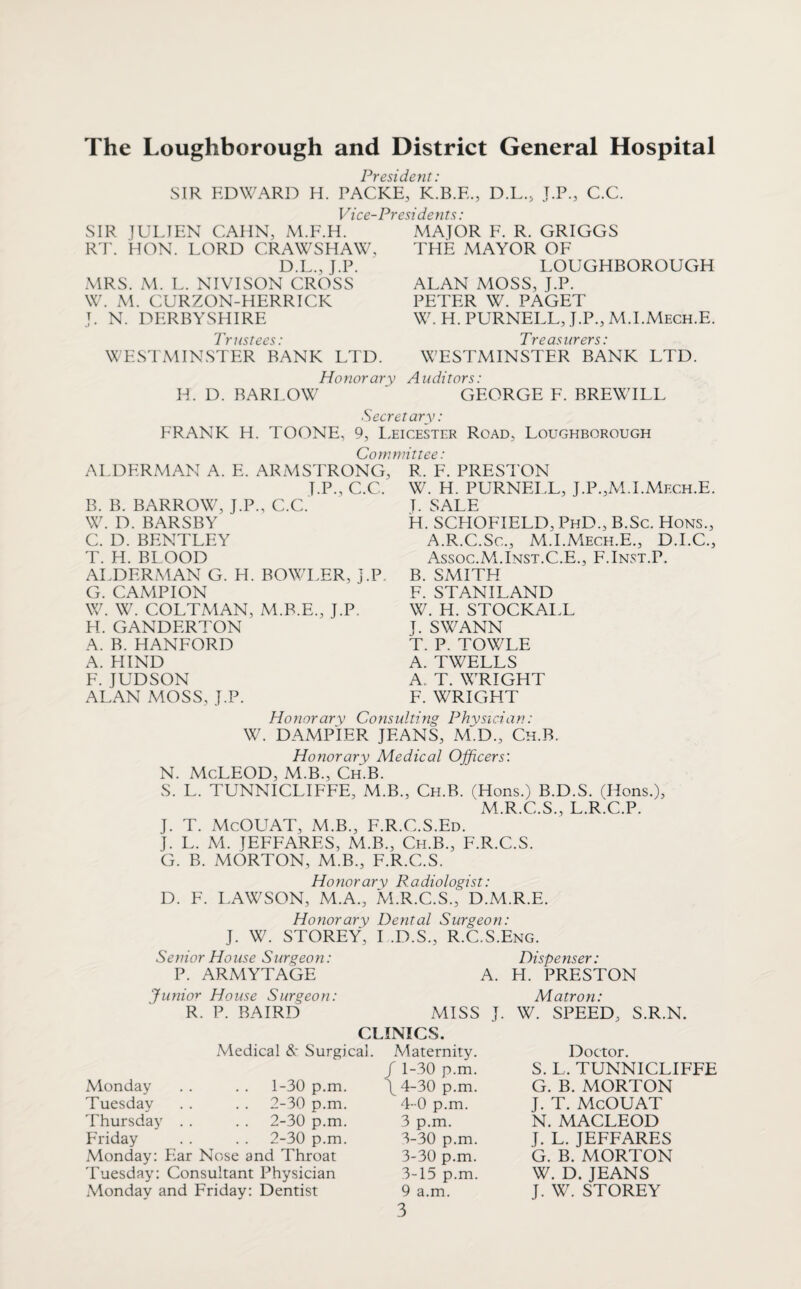 The Loughborough and District General Hospital Presidefit: SIR EDWARD H. PACKE, K.B.E., D.L., J.p., C.C. Vice-Presidents: SIR lULIEN CAHN, M.F.H. R'r. HON. LORD CRAWSHAW, D.L., J.P. MRS. M. L. NIVISON CROSS W. M. CURZON-HERRICK J. N. DERBYSHIRE Prustees.' WESTMINSTER BANK LTD. MAJOR E. R. GRIGGS THE MAYOR OF LOUGHBOROUGH ALAN MOSS, J.P. PETER W. PAGET W. H. PURNELL, J.P., M.I.Mech.E. Tren‘\iiTprs ■ WESTMINSTER BANK LTD. Honorary Auditors: H. D. BARLOW GEORGE F. BREWILL Secretary: FRANK H. TOONE, 9, I.eicester Road, Loughborough Committee: ALDERMAN A. E. ARMSTRONG J.P.,C.C. B. B. BARROW, J.P., C.C. W. D. BARSBY C. D. BENTLEY T. H. BLOOD ALDERMAN G. H. BOWLER, J.P. G. CAMPION W. W. COLTMAN, M.B.E., J.P. H. GANDERTON A. B. HANFORD A. HIND F. JUDSON ALAN MOSS, J.P. R. F. PRESl'ON W. H. PURNELL, J.P.,M.LMech.E. T. SALE H. SCHOFIELD, PhD., B.Sc. Hons., A.R.C.Sc., M.I.Mech.E., D.I.C., Assoc.M.Inst.C.E., E.Inst.P. B. SMITH F. STANILAND W. H. STOCKALL J. SWANN T. P. TOWLE A. TWELLS A. T. WRIGHT E. WRIGHT Honorary Consulting Physician: W. DAMPIER JEANS, ALD., Ch.B. Honorary Medical Officers: N. McLEOD, M.B., Ch.B. S. L. TUNNICLIFEE, M.B., Ch.B. (Hons.) B.D.S. (Hons.), M.R.C.S., L.R.C.P. J. T. McOUAT, M.B., F.R.C.S.Ed. J. L. M. JEFFARES, M.B., Ch.B., F.R.C.S. G. B. MORTON, M.B., E.R.C.S. D. Honorary Radiologist: F. I.AWSON, M.A., M.R.C.S., D.M.R.E. Honorary Dental Surgeon: J. W. STOREY, I .D.S., R.C.S.Eng. Senior House Surgeon: P. ARMYTAGE Dispenser: A. H. PRESTON Junio'T House Surgeon: R. P. BAIRD Matron: MISS J. W. SPEED, S.R.N. CLINICS. Medical Surgical. Maternity. Monday Tuesday Thursday Friday 1- 30 p.m. 2- 30 p.m. 2-30 p.m. 2-30 p.m. Monday: Ear Nose and Throat Tuesday: Consultant Physician Monday and Friday: Dentist / 1-30 p.m. \ 4-30 p.m. 4-0 p.m. 3 p.m. 3-30 p.m. 3-30 p.m. 3-15 p.m. 9 a.m. 3 Doctor. S. L. TUNNICLIFEE G. B. MORTON J. T. McOUAT N. MACLEOD J. L. JEFFARES G. B. MORTON W. D. JEANS J. W. STOREY