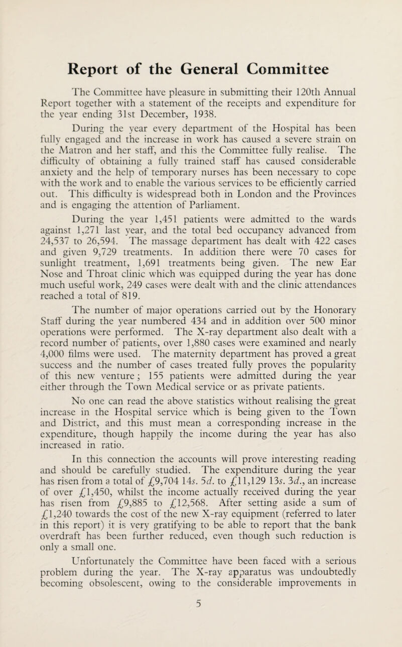 The Committee have pleasure in submitting their 120th Annual Report together with a statement of the receipts and expenditure for the year ending 31st December, 1938. During the year every department of the Hospital has been fully engaged and the increase in work has caused a severe strain on the Matron and her staff, and this the Committee fully realise. The difficulty of obtaining a fully trained staff has caused considerable anxiety and the help of temporary nurses has been necessary to cope with the work and to enable the various services to be efficiently carried out. This difficulty is widespread both in London and the Provinces and is engaging the attention of Parliament. During the year 1,451 patients were admitted to the wards against 1,271 last year, and the total bed occupancy advanced from 24,537 to 26,594. The massage department has dealt with 422 cases and given 9,729 treatments. In addition there were 70 cases for sunlight treatment, 1,691 treatments being given. The new Ear Nose and Throat clinic which was equipped during the year has done much useful work, 249 cases were dealt with and the clinic attendances reached a total of 819. The number of major operations carried out by the Honorary Staff during the year numbered 434 and in addition over 500 minor operations were performed. The X-ray department also dealt with a record number of patients, over 1,880 cases were examined and nearly 4,000 films were used. The maternity department has proved a great success and the number of cases treated fully proves the popularity of this new venture; 155 patients were admitted during the year either through the Town Medical service or as private patients. No one can read the above statistics without realising the great increase in the Hospital service which is being given to the Town and District, and this must mean a corresponding increase in the expenditure, though happily the income during the year has also increased in ratio. In this connection the accounts will prove interesting reading and should be carefully studied. The expenditure during the year has risen from a total of £9,704 14^. 5d. to £11,129 13.?. 3(7., an increase of over £1,450, whilst the income actually received during the year has risen from £9,885 to £12,568. After setting aside a sum of £1,240 towards the cost of the new X-ray equipment (referred to later in this report) it is very gratifying to be able to report that the bank overdraft has been further reduced, even though such reduction is only a small one. Unfortunately the Committee have been faced with a serious problem during the year. The X-ray apparatus was undoubtedly becoming obsolescent, owing to the considerable improvements in