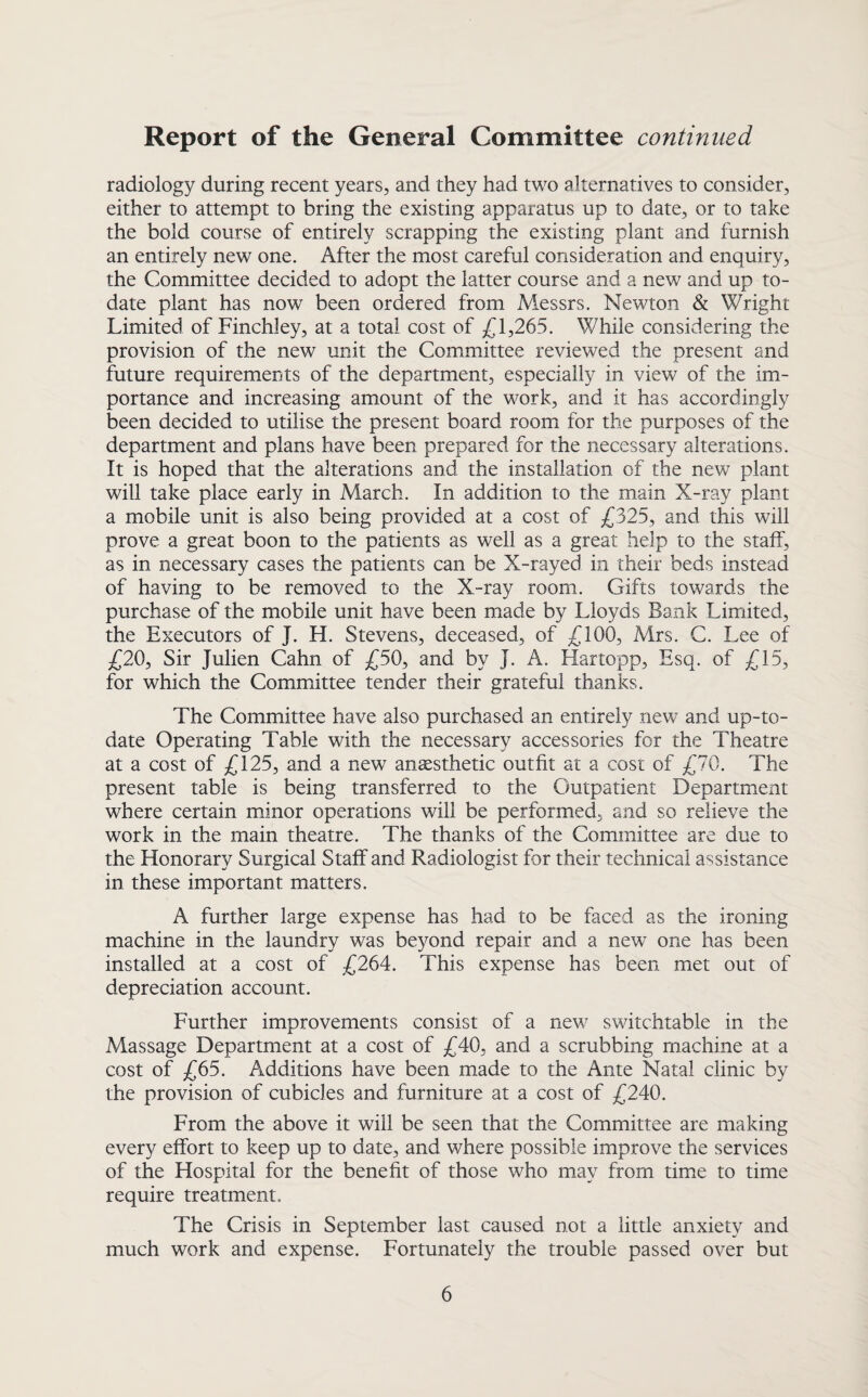 radiology during recent years, and they had two alternatives to consider, either to attempt to bring the existing apparatus up to date, or to take the bold course of entirely scrapping the existing plant and furnish an entirely new one. After the most careful consideration and enquiry, the Committee decided to adopt the latter course and a new and up to- date plant has now been ordered from Messrs. Newton & Wright Limited of Finchley, at a total cost of £1,265. While considering the provision of the new unit the Committee reviewed the present and future requirements of the department, especially in view of the im¬ portance and increasing amount of the work, and it has accordingly been decided to utilise the present board room for the purposes of the department and plans have been prepared for the necessary alterations. It is hoped that the alterations and the installation of the new plant will take place early in March. In addition to the main X-ray plant a mobile unit is also being provided at a cost of £325, and this will prove a great boon to the patients as well as a great help to the staff, as in necessary cases the patients can be X-rayed in their beds instead of having to be removed to the X-ray room. Gifts towards the purchase of the mobile unit have been made by Lloyds Bank Limited, the Executors of J. H. Stevens, deceased, of £100, Mrs. C. Lee of £20, Sir Julien Cahn of £50, and by J. A. Hartopp, Esq. of £15, for which the Committee tender their grateful thanks. The Committee have also purchased an entirely new and up-to- date Operating Table with the necessary accessories for the Theatre at a cost of £125, and a new anaesthetic outfit at a cost of £70. The present table is being transferred to the Outpatient Department where certain minor operations will be performed, and so relieve the work in the main theatre. The thanks of the Committee are due to the Honorary Surgical Staff and Radiologist for their technical assistance in these important matters. A further large expense has had to be faced as the ironing machine in the laundry was beyond repair and a new one has been installed at a cost of £264. This expense has been met out of depreciation account. Further improvements consist of a new switchtable in the Massage Department at a cost of £40, and a scrubbing machine at a cost of £65. Additions have been made to the Ante Natal clinic by the provision of cubicles and furniture at a cost of £240. From the above it will be seen that the Committee are making every effort to keep up to date, and where possible improve the services of the Hospital for the benefit of those who may from time to time require treatment. The Crisis in September last caused not a little anxiety and much work and expense. Fortunately the trouble passed over but