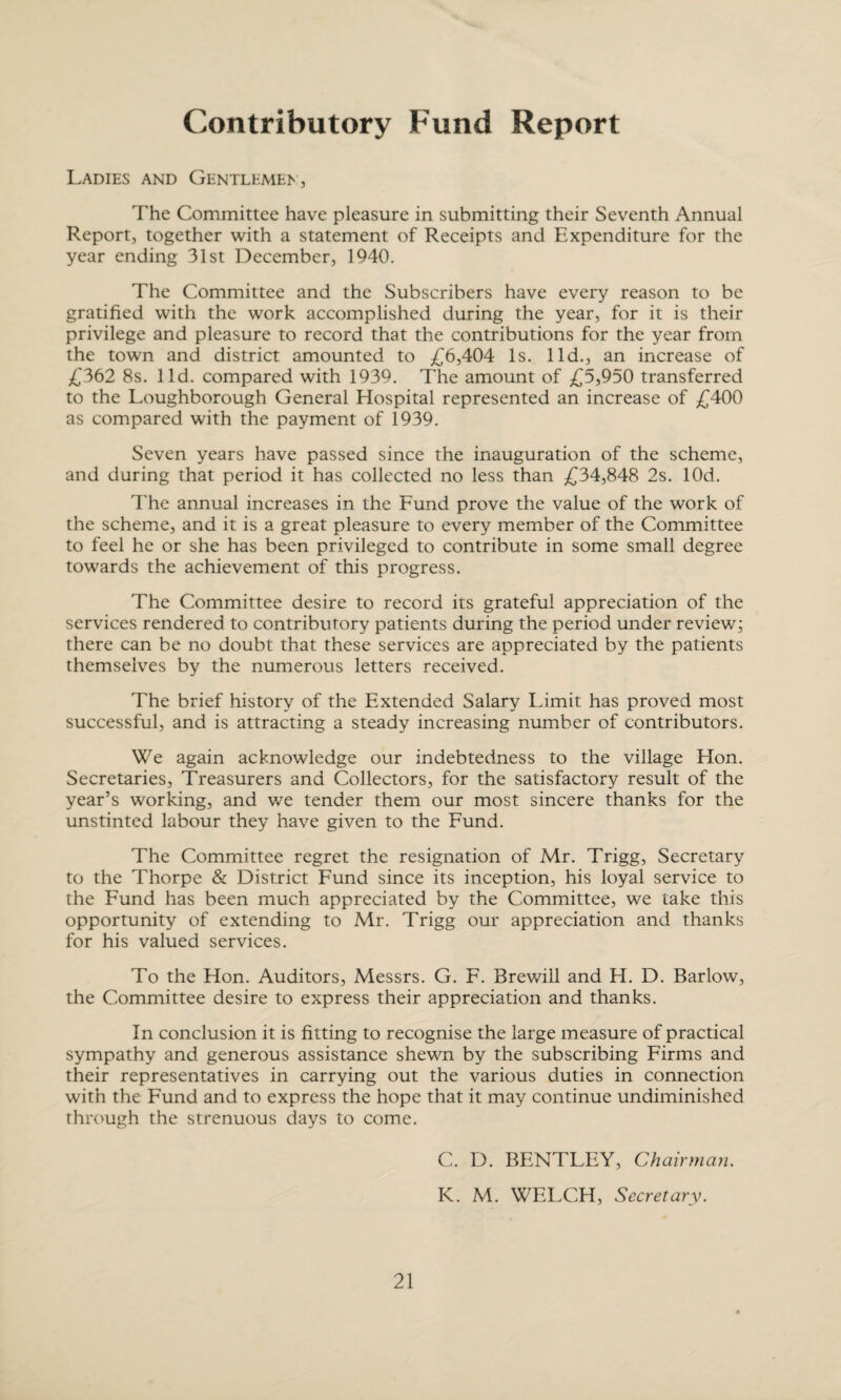 Contributory Fund Report Ladies and Gentlemen, The Committee have pleasure in submitting their Seventh Annual Report, together with a statement of Receipts and Expenditure for the year ending 31st December, 1940. The Committee and the Subscribers have every reason to be gratified with the work accomplished during the year, for it is their privilege and pleasure to record that the contributions for the year from the town and district amounted to £6,404 Is. lid., an increase of £362 8s. lid. compared with 1939. The amount of £5,950 transferred to the Loughborough General Hospital represented an increase of £400 as compared with the payment of 1939. Seven years have passed since the inauguration of the scheme, and during that period it has collected no less than £34,848 2s. lOd. The annual increases in the Fund prove the value of the work of the scheme, and it is a great pleasure to every member of the Committee to feel he or she has been privileged to contribute in some small degree towards the achievement of this progress. The Committee desire to record its grateful appreciation of the services rendered to contributory patients during the period under review; there can be no doubt that these services are appreciated by the patients themselves by the numerous letters received. The brief history of the Extended Salary Limit has proved most successful, and is attracting a steady increasing number of contributors. We again acknowledge our indebtedness to the village Hon. Secretaries, Treasurers and Collectors, for the satisfactory result of the year’s working, and we tender them our most sincere thanks for the unstinted labour they have given to the Fund. The Committee regret the resignation of Mr. Trigg, Secretary to the Thorpe & District Fund since its inception, his loyal service to the Fund has been much appreciated by the Committee, we take this opportunity of extending to Mr. Trigg our appreciation and thanks for his valued services. To the Hon. Auditors, Messrs. G. F. Brewill and H. D. Barlow, the Committee desire to express their appreciation and thanks. In conclusion it is fitting to recognise the large measure of practical sympathy and generous assistance shewn by the subscribing Firms and their representatives in carrying out the various duties in connection with the Fund and to express the hope that it may continue undiminished through the strenuous days to come. C. D. BENTLEY, Chairman. K. M. WELCH, Secretary.