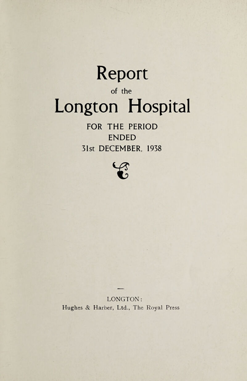 of the Longton Hospital FOR THE PERIOD ENDED 31st DECEMBER, 1938 LONGTON: Hughes & Harber, Ltd., The Royal Press